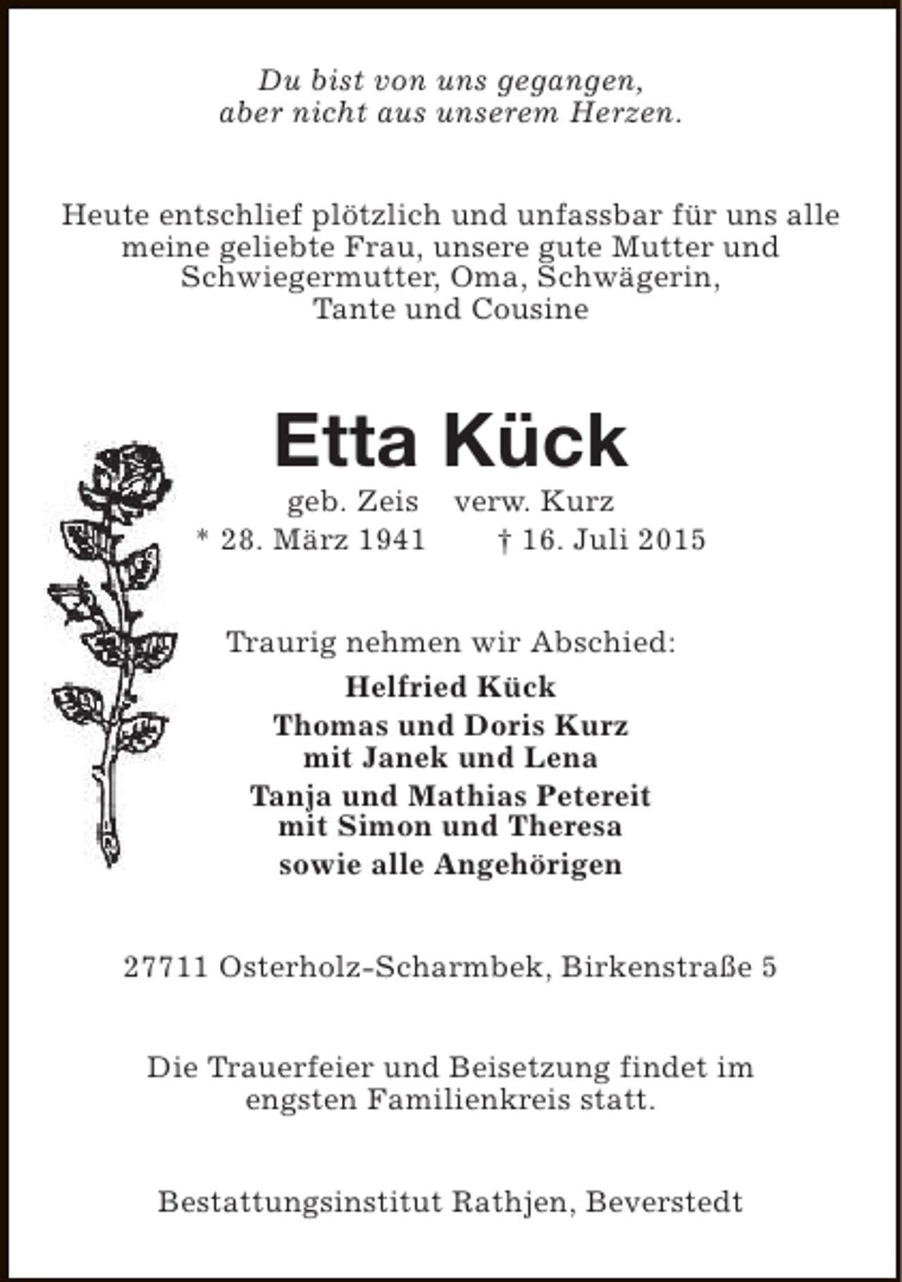 <p>Du bist von uns gegangen,<br />aber nicht aus unserem Herzen.<br />Heute entschlief plötzlich und unfassbar für uns alle<br />meine geliebte Frau, unsere gute Mutter und<br />Schwiegermutter, Oma, Schwägerin,<br />Tante und Cousine</p><p>Etta Kück</p><p>geb. Zeis verw. Kurz<br />* 28. März 1941<br />† 16. Juli 2015<br />Traurig nehmen wir Abschied:<br />Helfried Kück<br />Thomas und Doris Kurz<br />mit Janek und Lena<br />Tanja und Mathias Petereit<br />mit Simon und Theresa<br />sowie alle Angehörigen<br />27711 Osterholz-Scharmbek, Birkenstraße 5<br />Die Trauerfeier und Beisetzung findet im<br />engsten Familienkreis statt.<br />Bestattungsinstitut Rathjen, Beverstedt</p>