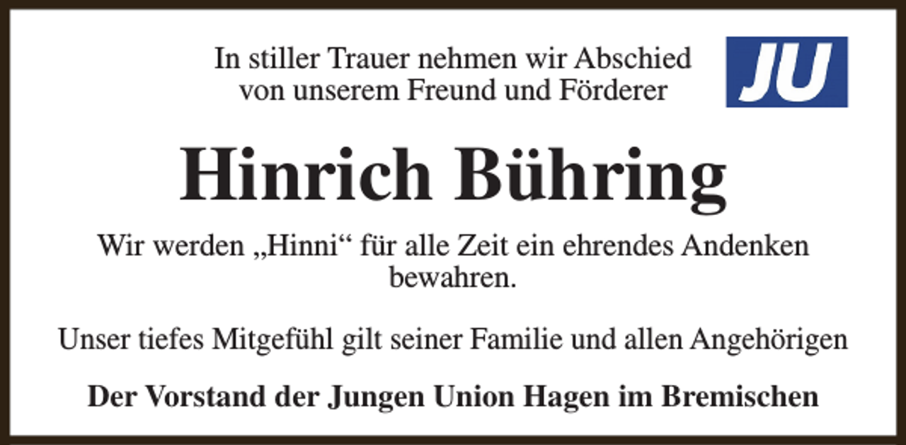 <p>In stiller Trauer nehmen wir Abschied<br />von unserem Freund und Förderer</p><p>Hinrich Bühring</p><p>Wir werden „Hinni“ für alle Zeit ein ehrendes Andenken<br />bewahren.<br />Unser tiefes Mitgefühl gilt seiner Familie und allen Angehörigen<br />Der Vorstand der Jungen Union Hagen im Bremischen</p>
