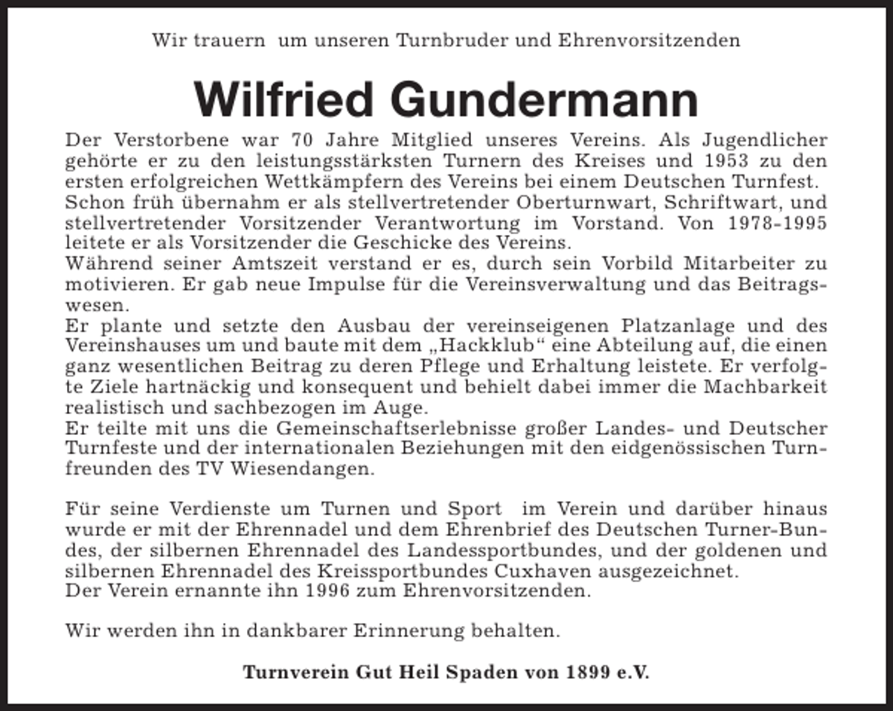 <p>Wir trauern um unseren Turnbruder und Ehrenvorsitzenden</p><p>Wilfried Gundermann</p><p>Der Verstorbene war 70 Jahre Mitglied unseres Vereins. Als Jugendlicher<br />gehörte er zu den leistungsstärksten Turnern des Kreises und 1953 zu den<br />ersten erfolgreichen Wettkämpfern des Vereins bei einem Deutschen Turnfest.<br />Schon früh übernahm er als stellvertretender Oberturnwart, Schriftwart, und<br />stellvertretender Vorsitzender Verantwortung im Vorstand. Von 1978-1995<br />leitete er als Vorsitzender die Geschicke des Vereins.<br />Während seiner Amtszeit verstand er es, durch sein Vorbild Mitarbeiter zu<br />motivieren. Er gab neue Impulse für die Vereinsverwaltung und das Beitragswesen.<br />Er plante und setzte den Ausbau der vereinseigenen Platzanlage und des<br />Vereinshauses um und baute mit dem „Hackklub“ eine Abteilung auf, die einen<br />ganz wesentlichen Beitrag zu deren Pflege und Erhaltung leistete. Er verfolgte Ziele hartnäckig und konsequent und behielt dabei immer die Machbarkeit<br />realistisch und sachbezogen im Auge.<br />Er teilte mit uns die Gemeinschaftserlebnisse großer Landes- und Deutscher<br />Turnfeste und der internationalen Beziehungen mit den eidgenössischen Turnfreunden des TV Wiesendangen.<br />Für seine Verdienste um Turnen und Sport im Verein und darüber hinaus<br />wurde er mit der Ehrennadel und dem Ehrenbrief des Deutschen Turner-Bundes, der silbernen Ehrennadel des Landessportbundes, und der goldenen und<br />silbernen Ehrennadel des Kreissportbundes Cuxhaven ausgezeichnet.<br />Der Verein ernannte ihn 1996 zum Ehrenvorsitzenden.<br />Wir werden ihn in dankbarer Erinnerung behalten.<br />Turnverein Gut Heil Spaden von 1899 e.V.</p>