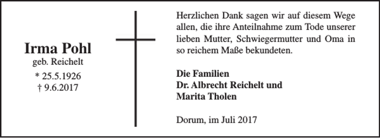 <p>Irma Pohl<br />geb. Reichelt<br />* 25.5.1926<br />† 9.6.2017</p><p>Herzlichen Dank sagen wir auf diesem Wege<br />allen, die ihre Anteilnahme zum Tode unserer<br />lieben Mutter, Schwiegermutter und Oma in<br />so reichem Maße bekundeten.<br />Die Familien<br />Dr. Albrecht Reichelt und<br />Marita Tholen<br />Dorum, im Juli 2017</p>