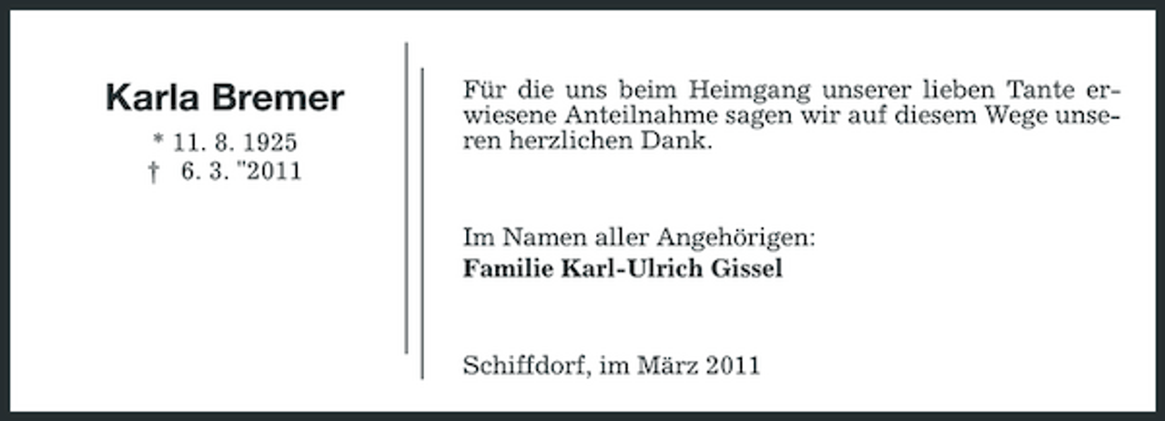 <p>Karla Bremer<br />* 11. 8. 1925 † 6. 3. "2011</p><p>Für die uns beim Heimgang unserer lieben Tante erwiesene Anteilnahme sagen wir auf diesem Wege unseren herzlichen Dank.</p><p>Im Namen aller Angehörigen: Familie Karl-Ulrich Gissel</p><p>Schiffdorf, im März 2011</p>