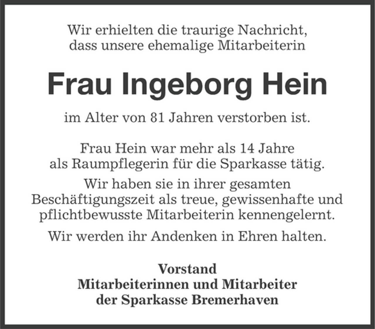 <p>Wir erhielten die traurige Nachricht,<br />dass unsere ehemalige Mitarbeiterin</p><p>Frau Ingeborg Hein<br />im Alter von 81 Jahren verstorben ist.<br />Frau Hein war mehr als 14 Jahre<br />als Raumpflegerin für die Sparkasse tätig.<br />Wir haben sie in ihrer gesamten<br />Beschäftigungszeit als treue, gewissenhafte und<br />pflichtbewusste Mitarbeiterin kennengelernt.<br />Wir werden ihr Andenken in Ehren halten.<br />Vorstand<br />Mitarbeiterinnen und Mitarbeiter<br />der Sparkasse Bremerhaven</p>