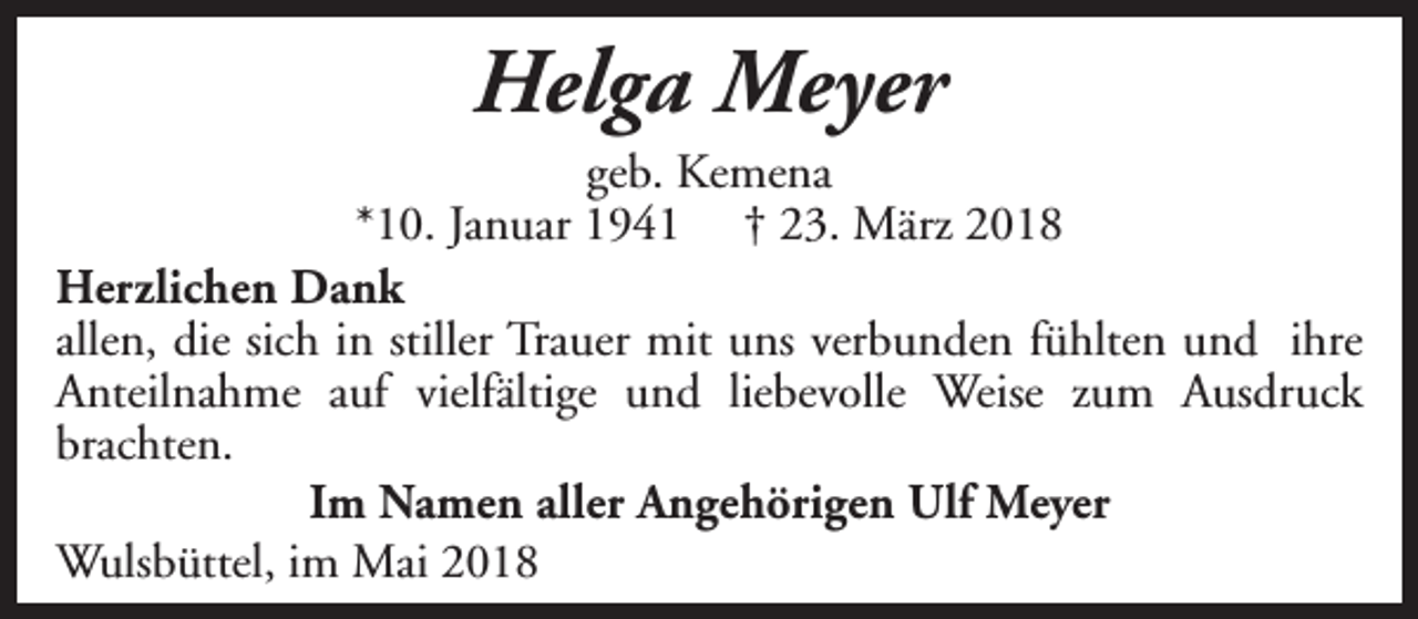 <p>Helga Meyer</p><p>geb. Kemena<br />*10. Januar 1941 † 23. März 2018<br />Herzlichen Dank<br />allen, die sich in stiller Trauer mit uns verbunden fühlten und ihre<br />Anteilnahme auf vielfältige und liebevolle Weise zum Ausdruck<br />brachten.<br />Im Namen aller Angehörigen Ulf Meyer<br />Wulsbüttel, im Mai 2018</p>