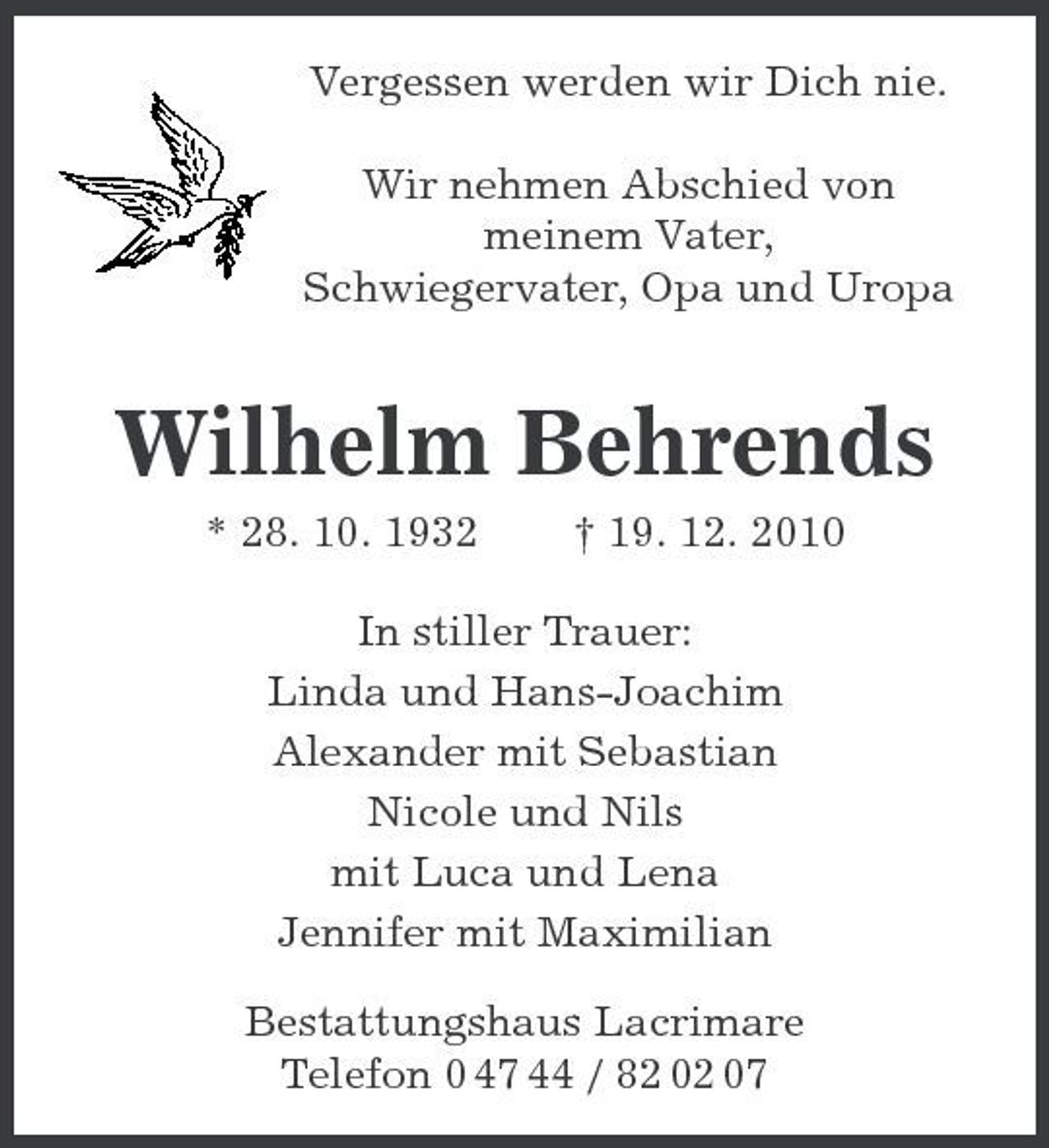 <p>Vergessen werden wir Dich nie. Wir nehmen Abschied von meinem Vater, Schwiegervater, Opa und Uropa</p><p>Wilhelm Behrends<br />* 28. 10. 1932 † 19. 12. 2010 In stiller Trauer: Linda und Hans-Joachim Alexander mit Sebastian Nicole und Nils mit Luca und Lena Jennifer mit Maximilian Bestattungshaus Lacrimare Telefon 0 47 44 / 82 02 07</p>