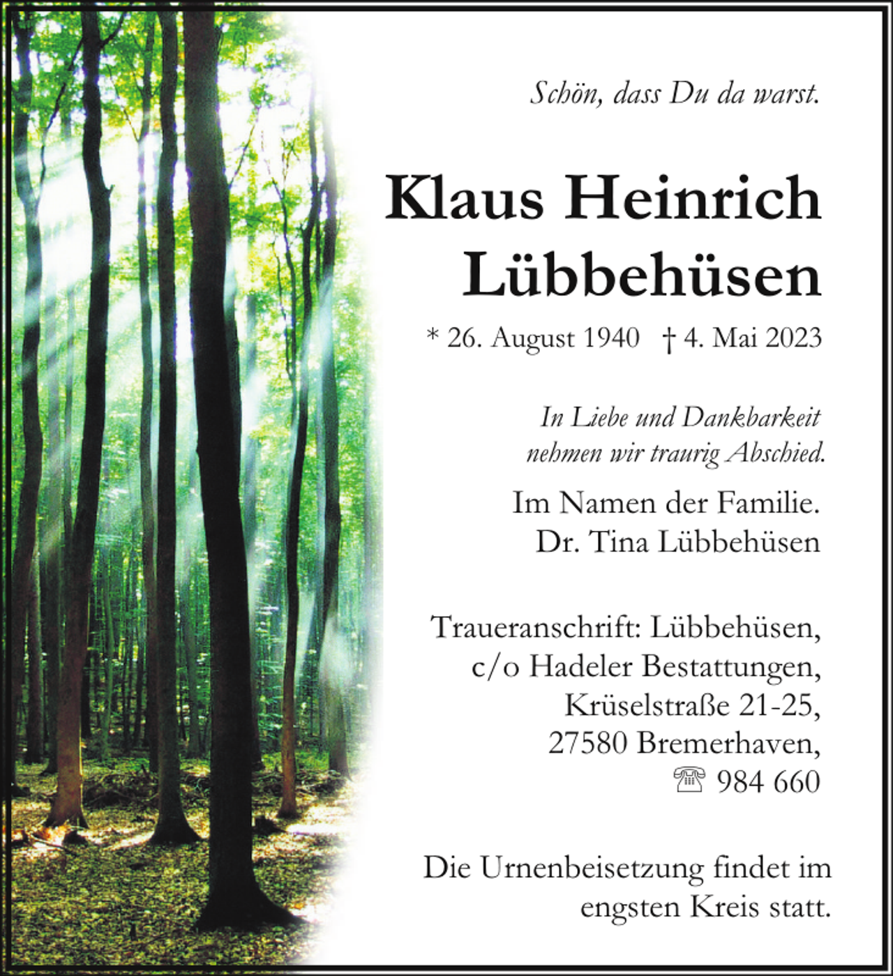 <p>Schön, dass Du da warst.</p><p>Klaus Heinrich<br />Lübbehüsen</p><p>* 26. August 1940 † 4. Mai 2023<br />In Liebe und Dankbarkeit<br />nehmen wir traurig Abschied.</p><p>Im Namen der Familie.<br />Dr. Tina Lübbehüsen<br />Traueranschrift: Lübbehüsen,<br />c/o Hadeler Bestattungen,<br />Krüselstraße 21-25,<br />27580 Bremerhaven,<br />' 984 660<br />Die Urnenbeisetzung findet im<br />engsten Kreis statt.</p>