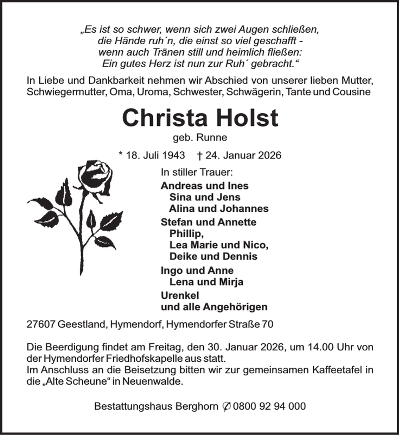 <p>„Es ist so schwer, wenn sich zwei Augen schließen,<br />die Hände ruh´n, die einst so viel geschafft wenn auch Tränen still und heimlich fließen:<br />Ein gutes Herz ist nun zur Ruh´ gebracht.“<br />In Liebe und Dankbarkeit nehmen wir Abschied von unserer lieben Mutter,<br />Schwiegermutter, Oma, Uroma, Schwester, Schwägerin, Tante und Cousine</p><p>Christa Holst<br />geb. Runne</p><p>* 18. Juli 1943</p><p>† 24. Januar 2026</p><p>In stiller Trauer:<br />Andreas und Ines<br />Sina und Jens<br />Alina und Johannes<br />Stefan und Annette<br />Phillip,<br />Lea Marie und Nico,<br />Deike und Dennis<br />Ingo und Anne<br />Lena und Mirja<br />Urenkel<br />und alle Angehörigen<br />27607 Geestland, Hymendorf, Hymendorfer Straße 70<br />Die Beerdigung findet am Freitag, den 30. Januar 2026, um 14.00 Uhr von<br />der Hymendorfer Friedhofskapelle aus statt.<br />Im Anschluss an die Beisetzung bitten wir zur gemeinsamen Kaffeetafel in<br />die „Alte Scheune“ in Neuenwalde.<br />Bestattungshaus Berghorn * 0800 92 94 000</p>