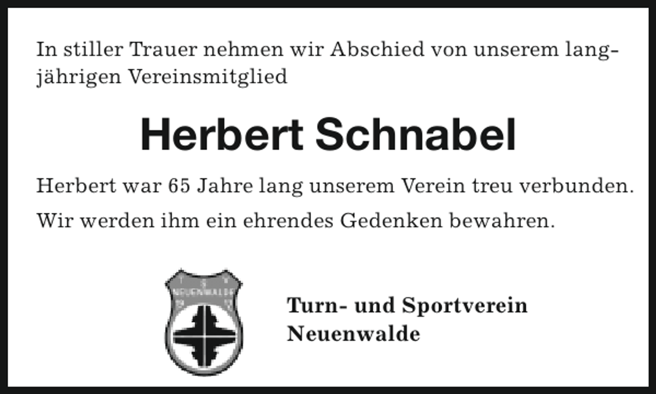 <p>In stiller Trauer nehmen wir Abschied von unserem langjährigen Vereinsmitglied</p><p>Herbert Schnabel<br />Herbert war 65 Jahre lang unserem Verein treu verbunden.<br />Wir werden ihm ein ehrendes Gedenken bewahren.</p><p>Turn- und Sportverein<br />Neuenwalde</p>