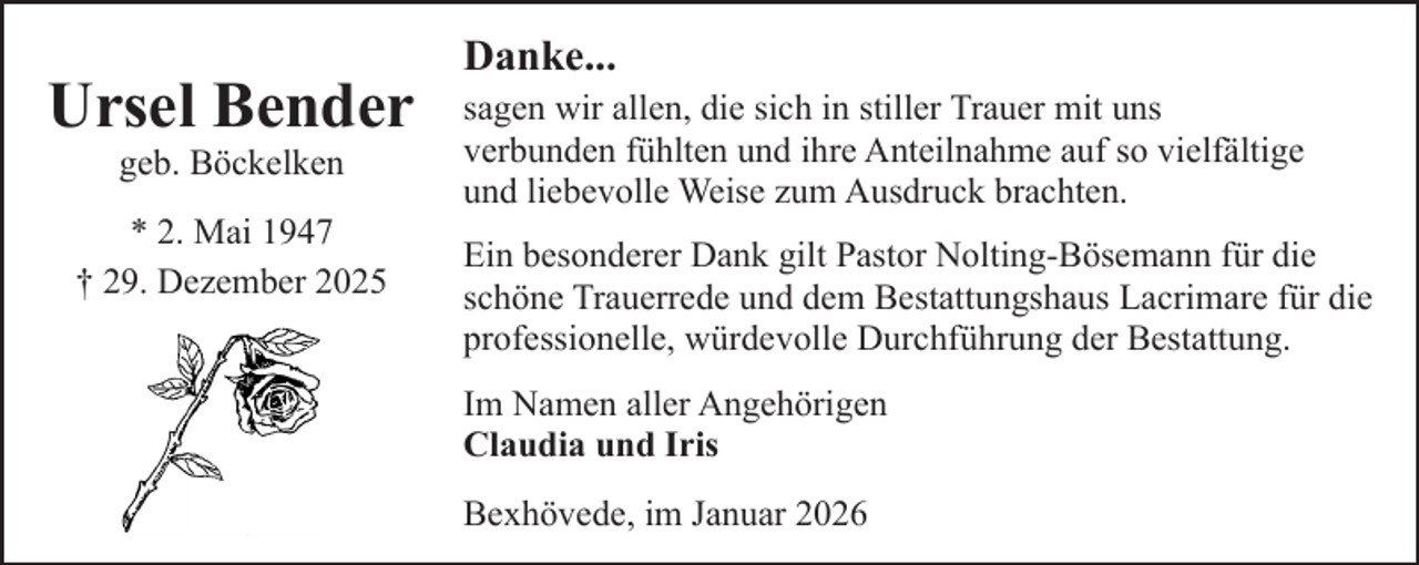 <p>Ursel Bender<br />geb. Böckelken</p><p>* 2. Mai 1947<br />† 29. Dezember 2025</p><p>Danke...</p><p>sagen wir allen, die sich in stiller Trauer mit uns<br />verbunden fühlten und ihre Anteilnahme auf so vielfältige<br />und liebevolle Weise zum Ausdruck brachten.<br />Ein besonderer Dank gilt Pastor Nolting-Bösemann für die<br />schöne Trauerrede und dem Bestattungshaus Lacrimare für die<br />professionelle, würdevolle Durchführung der Bestattung.<br />Im Namen aller Angehörigen<br />Claudia und Iris<br />Bexhövede, im Januar 2026</p>