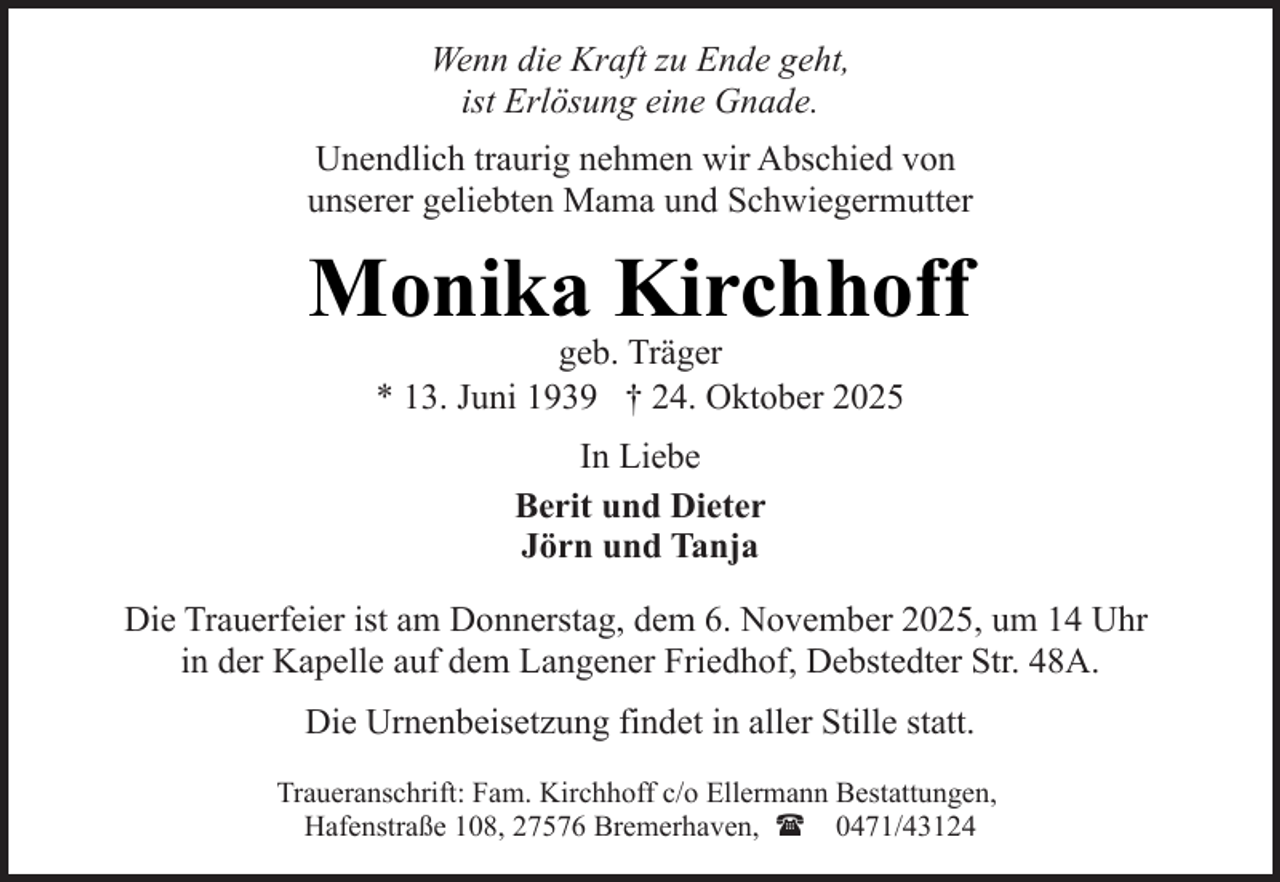 <p>Wenn die Kraft zu Ende geht,<br />ist Erlösung eine Gnade.<br />Unendlich traurig nehmen wir Abschied von<br />unserer geliebten Mama und Schwiegermutter</p><p>Monika Kirchhoff<br />geb. Träger<br />* 13. Juni 1939 † 24. Oktober 2025<br />In Liebe<br />Berit und Dieter<br />Jörn und Tanja<br />Die Trauerfeier ist am Donnerstag, dem 6. November 2025, um 14 Uhr<br />in der Kapelle auf dem Langener Friedhof, Debstedter Str. 48A.<br />Die Urnenbeisetzung findet in aller Stille statt.<br />Traueranschrift: Fam. Kirchhoff c/o Ellermann Bestattungen,<br />Hafenstraße 108, 27576 Bremerhaven, ( 0471/43124</p>