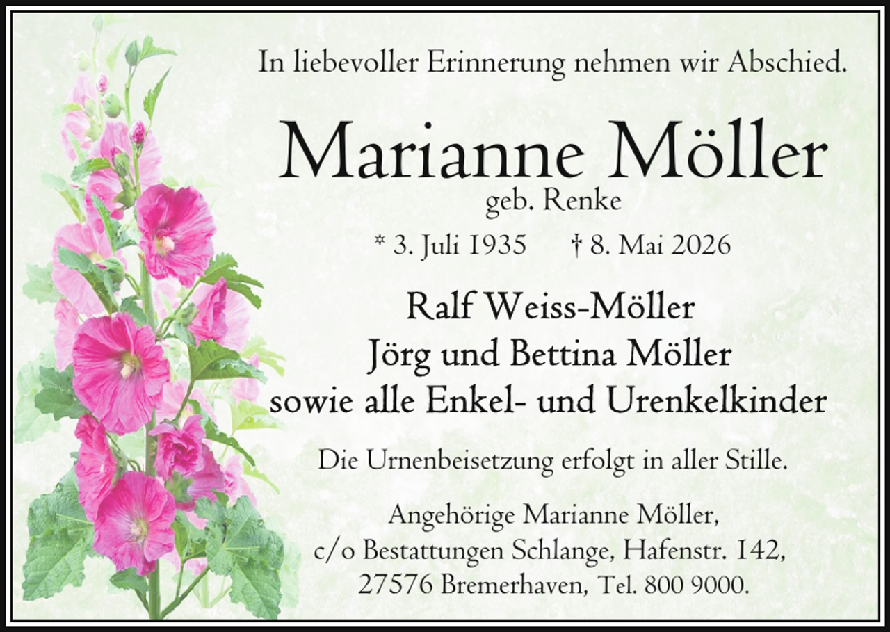 <p>In liebevoller Erinnerung nehmen wir Abschied.</p><p>Marianne Möller<br />geb. Renke</p><p>* 3. Juli 1935</p><p>† 8. Mai 2026</p><p>Die Urnenbeisetzung erfolgt in aller Stille.<br />Angehörige Marianne Möller,<br />c/o Bestattungen Schlange, Hafenstr. 142,<br />27576 Bremerhaven, Tel. 800 9000.</p>
