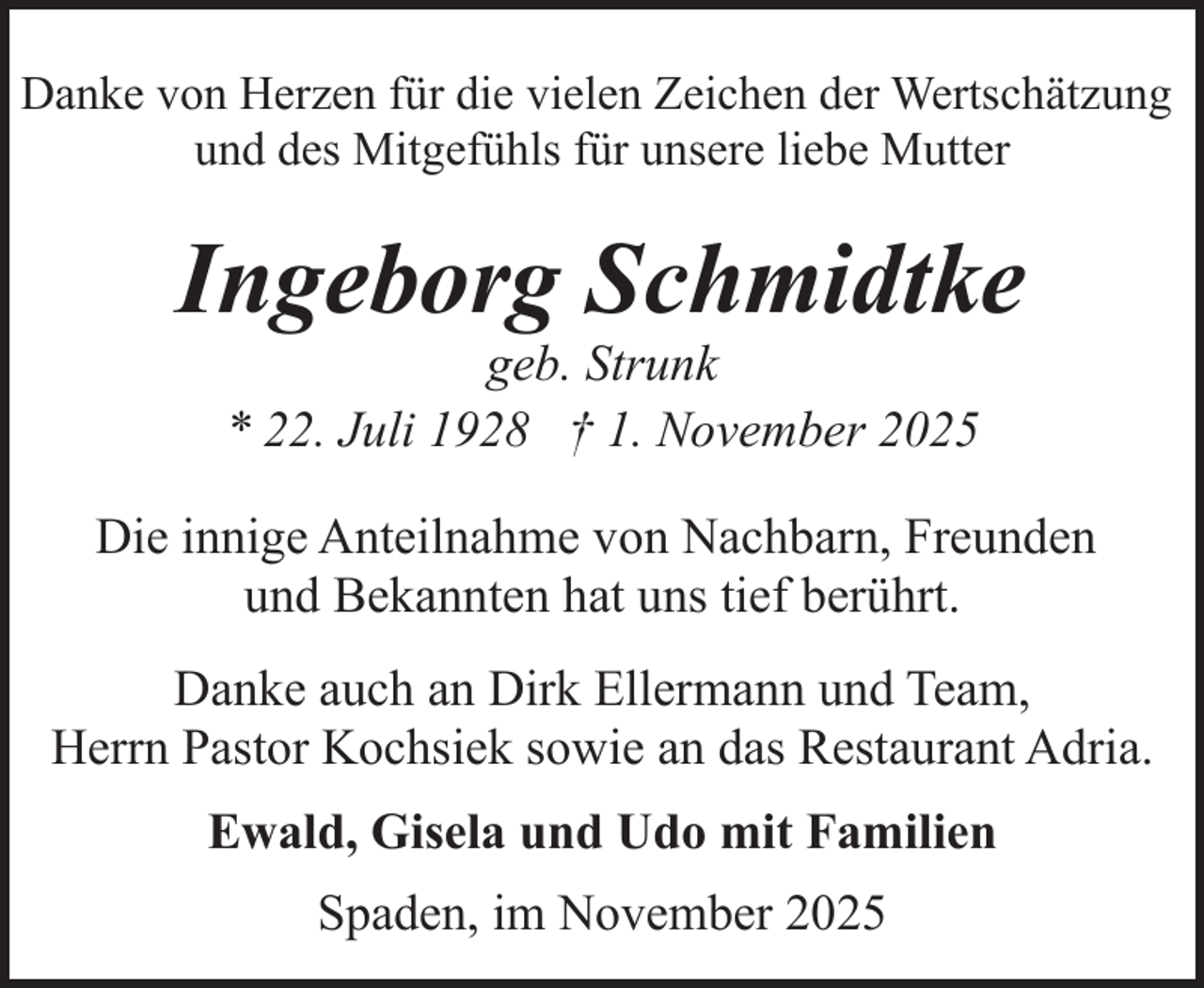 <p>Danke von Herzen für die vielen Zeichen der Wertschätzung<br />und des Mitgefühls für unsere liebe Mutter</p><p>Ingeborg Schmidtke<br />geb. Strunk<br />* 22. Juli 1928 † 1. November 2025</p><p>Die innige Anteilnahme von Nachbarn, Freunden<br />und Bekannten hat uns tief berührt.<br />Danke auch an Dirk Ellermann und Team,<br />Herrn Pastor Kochsiek sowie an das Restaurant Adria.<br />Ewald, Gisela und Udo mit Familien<br />Spaden, im November 2025</p>