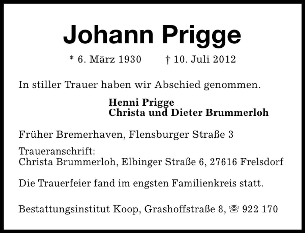 <p>Johann Prigge<br />* 6. März 1930</p><p>† 10. Juli 2012</p><p>In stiller Trauer haben wir Abschied genommen.<br />Henni Prigge<br />Christa und Dieter Brummerloh<br />Früher Bremerhaven, Flensburger Straße 3<br />Traueranschrift:<br />Christa Brummerloh, Elbinger Straße 6, 27616 Frelsdorf<br />Die Trauerfeier fand im engsten Familienkreis statt.<br />Bestattungsinstitut Koop, Grashoffstraße 8, s 922 170</p>