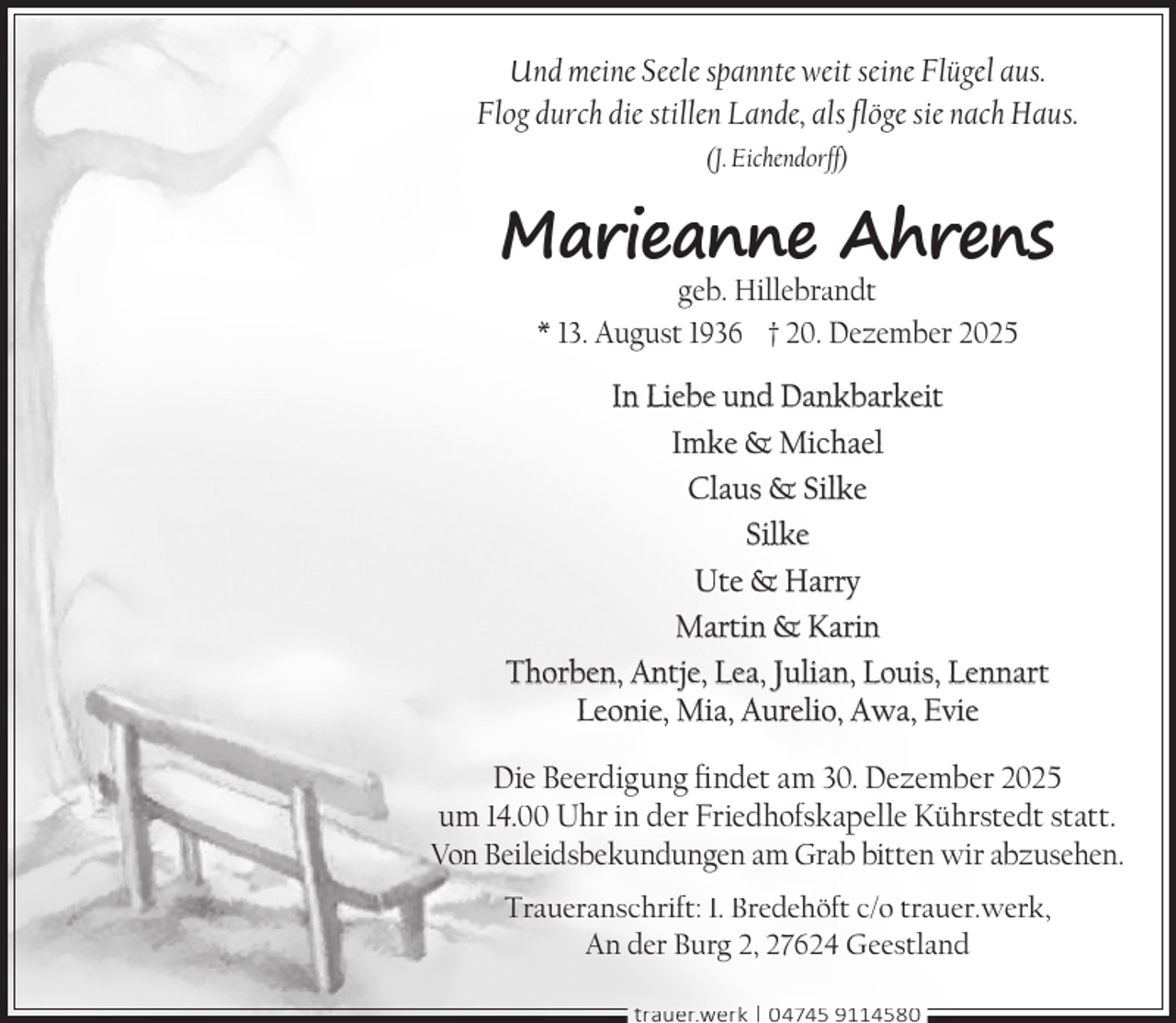 <p>Und meine Seele spannte weit seine Flügel aus.<br />Flog durch die stillen Lande, als flöge sie nach Haus.<br />(J. Eichendorff)</p><p>Marieanne Ahrens<br />geb. Hillebrandt<br />* 13. August 1936 † 20. Dezember 2025</p><p>In Liebe und Dankbarkeit<br />Imke &amp; Michael<br />Claus &amp; Silke<br />Silke<br />Ute &amp; Harry<br />Martin &amp; Karin<br />Thorben, Antje, Lea, Julian, Louis, Lennart<br />Leonie, Mia, Aurelio, Awa, Evie<br />Die Beerdigung findet am 30. Dezember 2025<br />um 14.00 Uhr in der Friedhofskapelle Kührstedt statt.<br />Von Beileidsbekundungen am Grab bitten wir abzusehen.<br />Traueranschrift: I. Bredehöft c/o trauer.werk,<br />An der Burg 2, 27624 Geestland<br />trauer.werk | 04745 9114580</p>