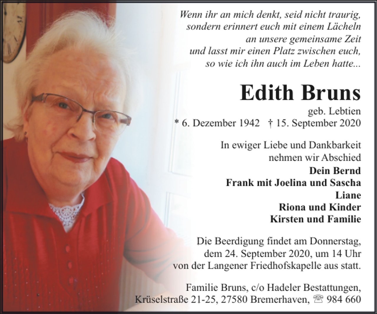 <p>Wenn ihr an mich denkt, seid nicht traurig,<br />sondern erinnert euch mit einem Lächeln<br />an unsere gemeinsame Zeit<br />und lasst mir einen Platz zwischen euch,<br />so wie ich ihn auch im Leben hatte...</p><p>Edith Bruns</p><p>geb. Lebtien<br />* 6. Dezember 1942 † 15. September 2020</p><p>In ewiger Liebe und Dankbarkeit<br />nehmen wir Abschied<br />Dein Bernd<br />Frank mit Joelina und Sascha<br />Liane<br />Riona und Kinder<br />Kirsten und Familie<br />Die Beerdigung findet am Donnerstag,<br />dem 24. September 2020, um 14 Uhr<br />von der Langener Friedhofskapelle aus statt.<br />Familie Bruns, c/o Hadeler Bestattungen,<br />Krüselstraße 21-25, 27580 Bremerhaven, ' 984 660</p>