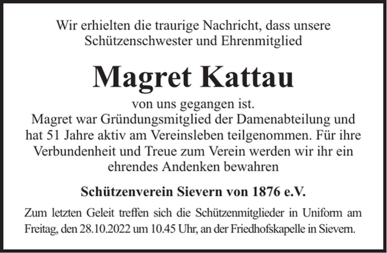 <p>Wir erhielten die traurige Nachricht, dass unsere<br />Schützenschwester und Ehrenmitglied</p><p>Magret Kattau</p><p>von uns gegangen ist.<br />Magret war Gründungsmitglied der Damenabteilung und<br />hat 51 Jahre aktiv am Vereinsleben teilgenommen. Für ihre<br />Verbundenheit und Treue zum Verein werden wir ihr ein<br />ehrendes Andenken bewahren<br />Schützenverein Sievern von 1876 e.V.<br />Zum letzten Geleit treffen sich die Schützenmitglieder in Uniform am<br />Freitag, den 28.10.2022 um 10.45 Uhr, an der Friedhofskapelle in Sievern.</p>