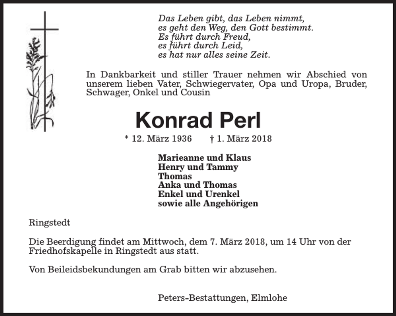 <p>Das Leben gibt, das Leben nimmt,<br />es geht den Weg, den Gott bestimmt.<br />Es führt durch Freud,<br />es führt durch Leid,<br />es hat nur alles seine Zeit.<br />In Dankbarkeit und stiller Trauer nehmen wir Abschied von<br />unserem lieben Vater, Schwiegervater, Opa und Uropa, Bruder,<br />Schwager, Onkel und Cousin</p><p>Konrad Perl</p><p>* 12. März 1936</p><p>† 1. März 2018</p><p>Marieanne und Klaus<br />Henry und Tammy<br />Thomas<br />Anka und Thomas<br />Enkel und Urenkel<br />sowie alle Angehörigen<br />Ringstedt<br />Die Beerdigung findet am Mittwoch, dem 7. März 2018, um 14 Uhr von der<br />Friedhofskapelle in Ringstedt aus statt.<br />Von Beileidsbekundungen am Grab bitten wir abzusehen.<br />Peters-Bestattungen, Elmlohe</p>