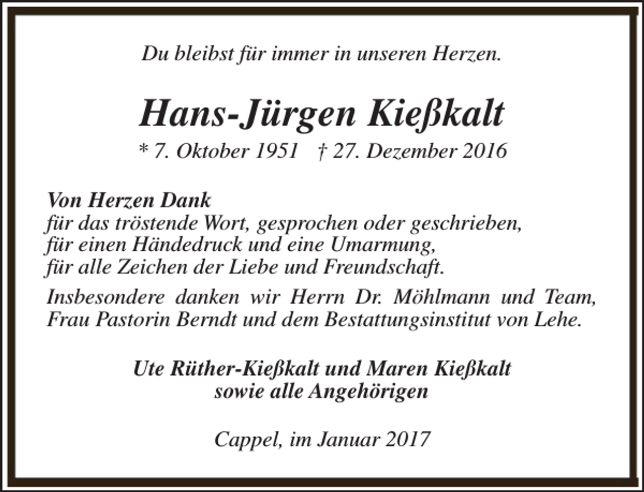 <p>Du bleibst für immer in unseren Herzen.</p><p>Hans-Jürgen Kießkalt</p><p>* 7. Oktober 1951 † 27. Dezember 2016<br />Von Herzen Dank<br />für das tröstende Wort, gesprochen oder geschrieben,<br />für einen Händedruck und eine Umarmung,<br />für alle Zeichen der Liebe und Freundschaft.<br />Insbesondere danken wir Herrn Dr. Möhlmann und Team,<br />Frau Pastorin Berndt und dem Bestattungsinstitut von Lehe.<br />Ute Rüther-Kießkalt und Maren Kießkalt<br />sowie alle Angehörigen<br />Cappel, im Januar 2017</p>