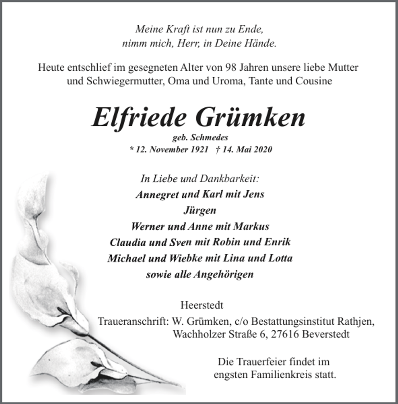 <p>Meine Kraft ist nun zu Ende,<br />nimm mich, Herr, in Deine Hände.<br />Heute entschlief im gesegneten Alter von 98 Jahren unsere liebe Mutter<br />und Schwiegermutter, Oma und Uroma, Tante und Cousine</p><p>Elfriede Grümken<br />geb. Schmedes<br />* 12. November 1921 † 14. Mai 2020</p><p>In Liebe und Dankbarkeit:<br />Annegret u<br />und Karl mit Jens<br />JJürgen<br />Werner undd Anne mit Markus<br />Claudia und Sven mit Robin und Enrik<br />Michael und Wieebke mit Lina und Lotta<br />sowie allle Angehörigen<br />Heerstedt<br />Traueranschrift: W. Grümken, c/o Bestattungsinstitut Rathjen,<br />Wachholzer Straße 6, 27616 Beverstedt<br />Die Trauerfeier findet im<br />engsten Familienkreis statt.</p>