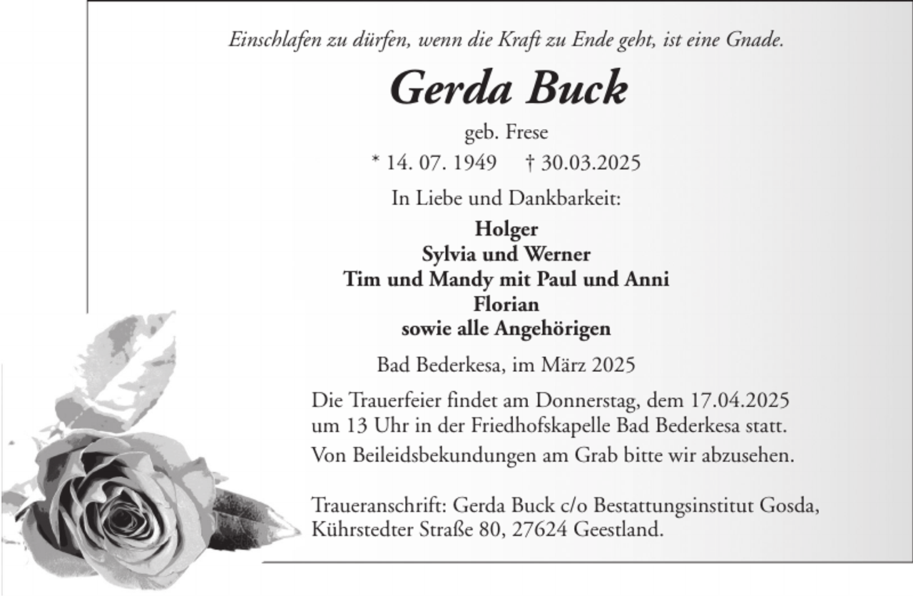 <p>Einschlafen zu dürfen, wenn die Kraft zu Ende geht, ist eine Gnade.</p><p>Gerda Buck<br />geb. Frese<br />* 14. 07. 1949 † 30.03.2025<br />In Liebe und Dankbarkeit:<br />Holger<br />Sylvia und Werner<br />Tim und Mandy mit Paul und Anni<br />Florian<br />sowie alle Angehörigen<br />Bad Bederkesa, im März 2025<br />Die Trauerfeier findet am Donnerstag, dem 17.04.2025<br />um 13 Uhr in der Friedhofskapelle Bad Bederkesa statt.<br />Von Beileidsbekundungen am Grab bitte wir abzusehen.<br />Traueranschrift: Gerda Buck c/o Bestattungsinstitut Gosda,<br />Kührstedter Straße 80, 27624 Geestland.</p>