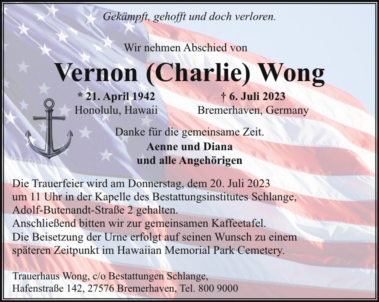 <p>Gekämpft, gehofft und doch verloren.<br />Wir nehmen Abschied von</p><p>Vernon (Charlie) Wong<br />* 21. April 1942<br />Honolulu, Hawaii</p><p>† 6. Juli 2023<br />Bremerhaven, Germany</p><p>Danke für die gemeinsame Zeit.<br />Aenne und Diana<br />und alle Angehörigen<br />Die Trauerfeier wird am Donnerstag, dem 20. Juli 2023<br />um 11 Uhr in der Kapelle des Bestattungsinstitutes Schlange,<br />Adolf-Butenandt-Straße 2 gehalten.<br />Anschließend bitten wir zur gemeinsamen Kaffeetafel.<br />Die Beisetzung der Urne erfolgt auf seinen Wunsch zu einem<br />späteren Zeitpunkt im Hawaiian Memorial Park Cemetery.<br />Trauerhaus Wong, c/o Bestattungen Schlange,<br />Hafenstraße 142, 27576 Bremerhaven, Tel. 800 9000</p>