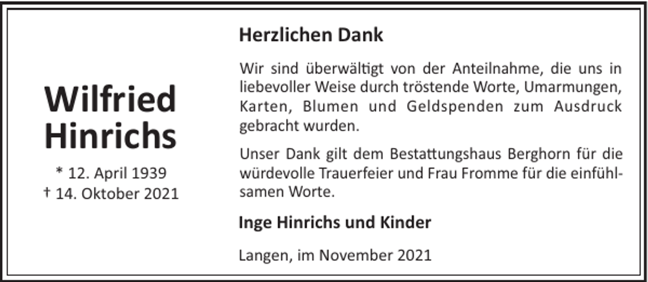 <p>Herzlichen Dank</p><p>Wilfried<br />Hinrichs<br />* 12. April 1939<br />† 14. Oktober 2021</p><p>Wir sind überwäl!gt von der Anteilnahme, die uns in<br />liebevoller Weise durch tröstende Worte, Umarmungen,<br />Karten, Blumen und Geldspenden zum Ausdruck<br />gebracht wurden.<br />Unser Dank gilt dem Besta"ungshaus Berghorn für die<br />würdevolle Trauerfeier und Frau Fromme für die einfühlsamen Worte.</p><p>Inge Hinrichs und Kinder<br />Langen, im November 2021</p>