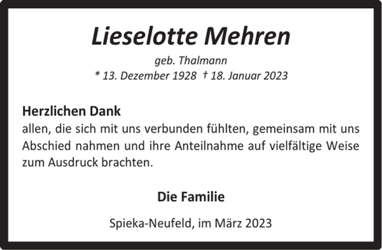 <p>Lieselotte Mehren<br />geb. Thalmann<br />* 13. Dezember 1928 † 18. Januar 2023</p><p>Herzlichen Dank</p><p>allen, die sich mit uns verbunden fühlten, gemeinsam mit uns<br />Abschied nahmen und ihre Anteilnahme auf vielfältige Weise<br />zum Ausdruck brachten.</p><p>Die Familie<br />Spieka-Neufeld, im März 2023</p>