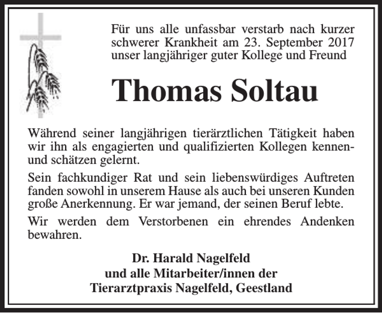 <p>Für uns alle unfassbar verstarb nach kurzer<br />schwerer Krankheit am 23. September 2017<br />unser langjähriger guter Kollege und Freund</p><p>Thomas Soltau<br />Während seiner langjährigen tierärztlichen Tätigkeit haben<br />wir ihn als engagierten und qualifizierten Kollegen kennenund schätzen gelernt.<br />Sein fachkundiger Rat und sein liebenswürdiges Auftreten<br />fanden sowohl in unserem Hause als auch bei unseren Kunden<br />große Anerkennung. Er war jemand, der seinen Beruf lebte.<br />Wir werden dem Verstorbenen ein ehrendes Andenken<br />bewahren.<br />Dr. Harald Nagelfeld<br />und alle Mitarbeiter/innen der<br />Tierarztpraxis Nagelfeld, Geestland</p>