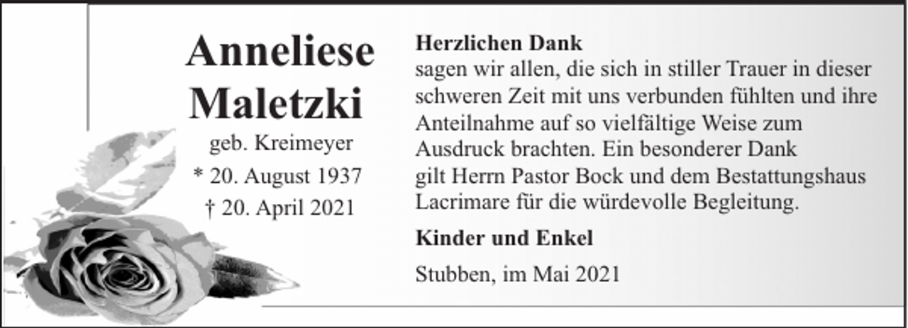 <p>Anneliese<br />Maletzki<br />geb. Kreimeyer<br />* 20. August 1937<br />† 20. April 2021</p><p>Herzlichen Dank<br />sagen wir allen, die sich in stiller Trauer in dieser<br />schweren Zeit mit uns verbunden fühlten und ihre<br />Anteilnahme auf so vielfältige Weise zum<br />Ausdruck brachten. Ein besonderer Dank<br />gilt Herrn Pastor Bock und dem Bestattungshaus<br />Lacrimare für die würdevolle Begleitung.<br />Kinder und Enkel<br />Stubben, im Mai 2021</p>