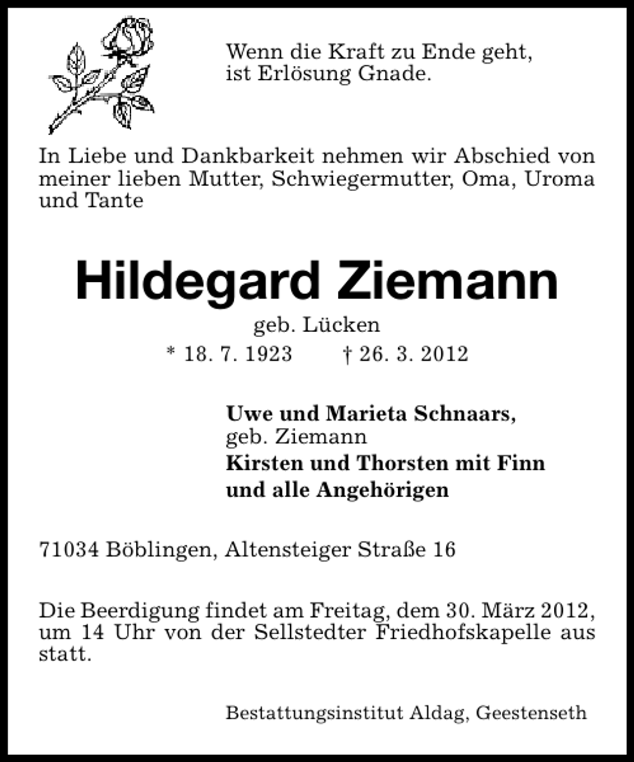 <p>Wenn die Kraft zu Ende geht,<br />ist Erlösung Gnade.<br />In Liebe und Dankbarkeit nehmen wir Abschied von<br />meiner lieben Mutter, Schwiegermutter, Oma, Uroma<br />und Tante</p><p>Hildegard Ziemann<br />geb. Lücken<br />* 18. 7. 1923<br />† 26. 3. 2012</p><p>Uwe und Marieta Schnaars,<br />geb. Ziemann<br />Kirsten und Thorsten mit Finn<br />und alle Angehörigen<br />71034 Böblingen, Altensteiger Straße 16<br />Die Beerdigung findet am Freitag, dem 30. März 2012,<br />um 14 Uhr von der Sellstedter Friedhofskapelle aus<br />statt.<br />Bestattungsinstitut Aldag, Geestenseth</p>