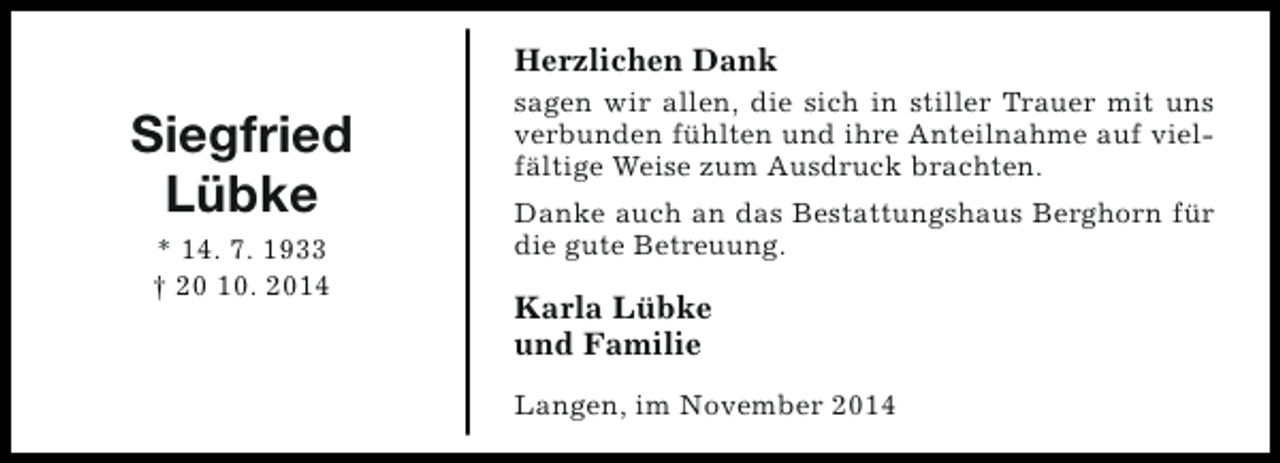 <p>Herzlichen Dank</p><p>Siegfried<br />Lübke<br />* 14. 7. 1933<br />† 20 10. 2014</p><p>sagen wir allen, die sich in stiller Trauer mit uns<br />verbunden fühlten und ihre Anteilnahme auf vielfältige Weise zum Ausdruck brachten.<br />Danke auch an das Bestattungshaus Berghorn für<br />die gute Betreuung.</p><p>Karla Lübke<br />und Familie<br />Langen, im November 2014</p>