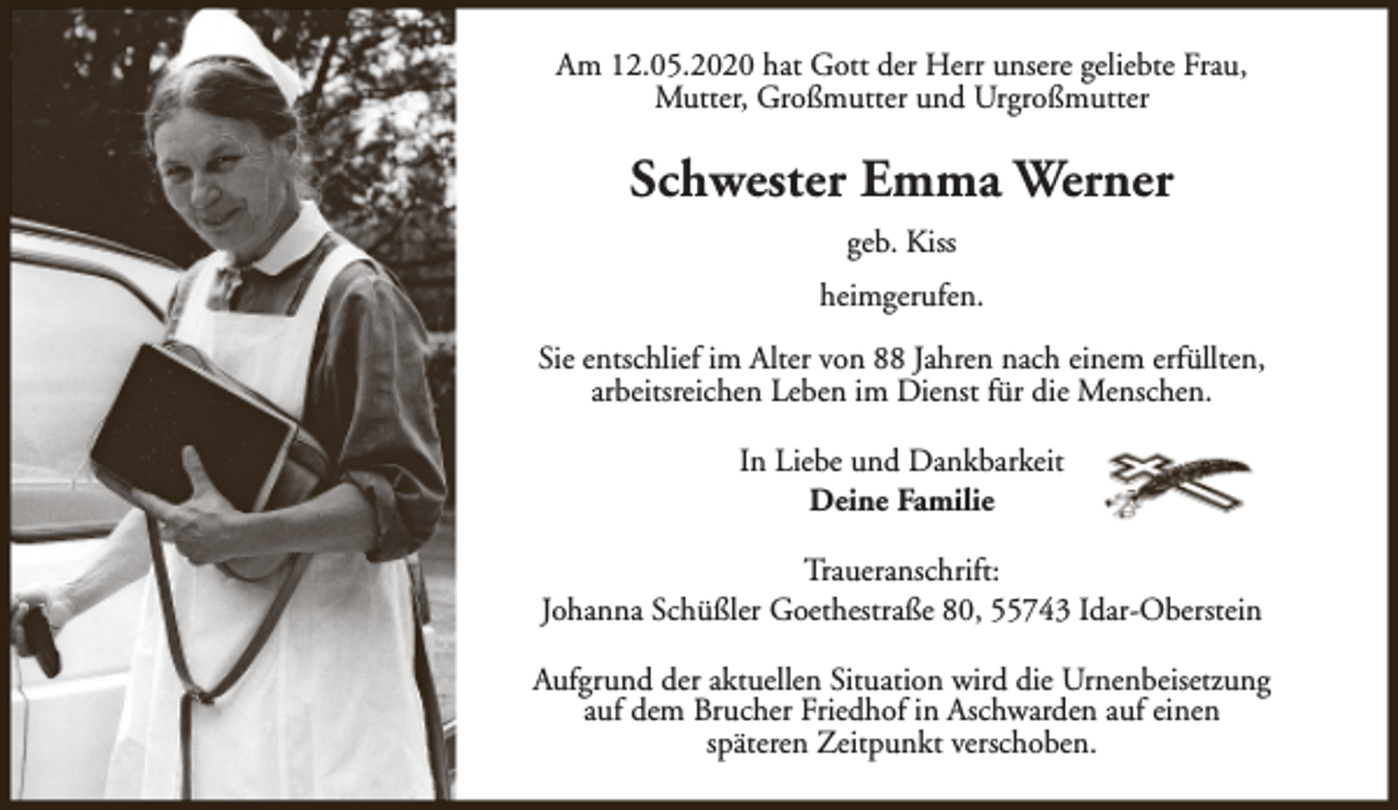<p>Am 12.05.2020 hat Gott der Herr unsere geliebte Frau,<br />Mutter, Großmutter und Urgroßmutter</p><p>Schwester Emma Werner<br />geb. Kiss<br />heimgerufen.<br />Sie entschlief im Alter von 88 Jahren nach einem erfüllten,<br />arbeitsreichen Leben im Dienst für die Menschen.<br />In Liebe und Dankbarkeit<br />Deine Familie<br />Traueranschrift:<br />Johanna Schüßler Goethestraße 80, 55743 Idar-Oberstein<br />Aufgrund der aktuellen Situation wird die Urnenbeisetzung<br />auf dem Brucher Friedhof in Aschwarden auf einen<br />späteren Zeitpunkt verschoben.</p>