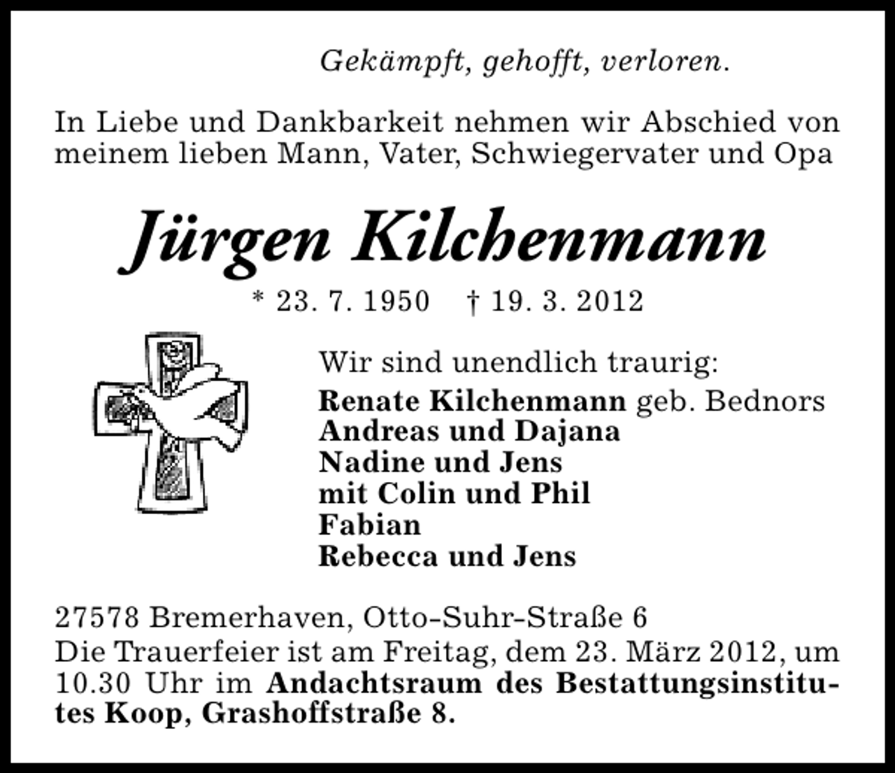 <p>Gekämpft, gehofft, verloren.<br />In Liebe und Dankbarkeit nehmen wir Abschied von<br />meinem lieben Mann, Vater, Schwiegervater und Opa</p>
<p>Jürgen Kilchenmann<br />* 23. 7. 1950</p>
<p>† 19. 3. 2012</p>
<p>Wir sind unendlich traurig:<br />Renate Kilchenmann geb. Bednors<br />Andreas und Dajana<br />Nadine und Jens<br />mit Colin und Phil<br />Fabian<br />Rebecca und Jens<br />27578 Bremerhaven, Otto-Suhr-Straße 6<br />Die Trauerfeier ist am Freitag, dem 23. März 2012, um<br />10.30 Uhr im Andachtsraum des Bestattungsinstitutes Koop, Grashoffstraße 8.</p>