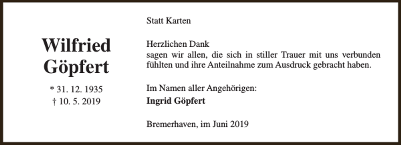 <p>Statt Karten</p><p>Wilfried<br />Göpfert<br />* 31. 12. 1935<br />† 10. 5. 2019</p><p>Herzlichen Dank<br />sagen wir allen, die sich in stiller Trauer mit uns verbunden<br />fühlten und ihre Anteilnahme zum Ausdruck gebracht haben.<br />Im Namen aller Angehörigen:<br />Ingrid Göpfert<br />Bremerhaven, im Juni 2019</p>