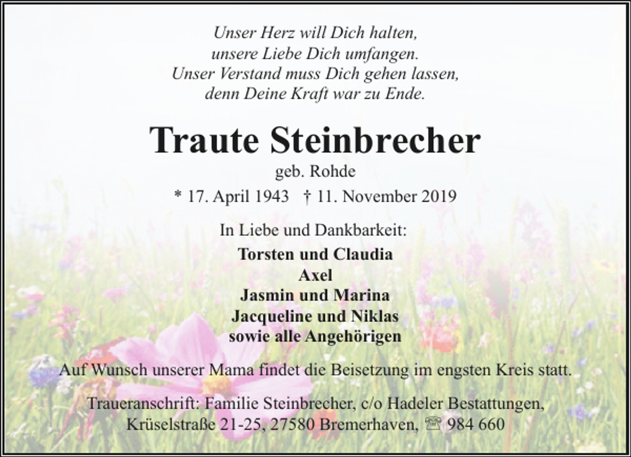 <p>Unser Herz will Dich halten,<br />unsere Liebe Dich umfangen.<br />Unser Verstand muss Dich gehen lassen,<br />denn Deine Kraft war zu Ende.</p><p>Traute Steinbrecher<br />geb. Rohde<br />* 17. April 1943 † 11. November 2019<br />In Liebe und Dankbarkeit:<br />Torsten und Claudia<br />Axel<br />Jasmin und Marina<br />Jacqueline und Niklas<br />sowie alle Angehörigen<br />Auf Wunsch unserer Mama findet die Beisetzung im engsten Kreis statt.<br />Traueranschrift: Familie Steinbrecher, c/o Hadeler Bestattungen,<br />Krüselstraße 21-25, 27580 Bremerhaven, ' 984 660</p>