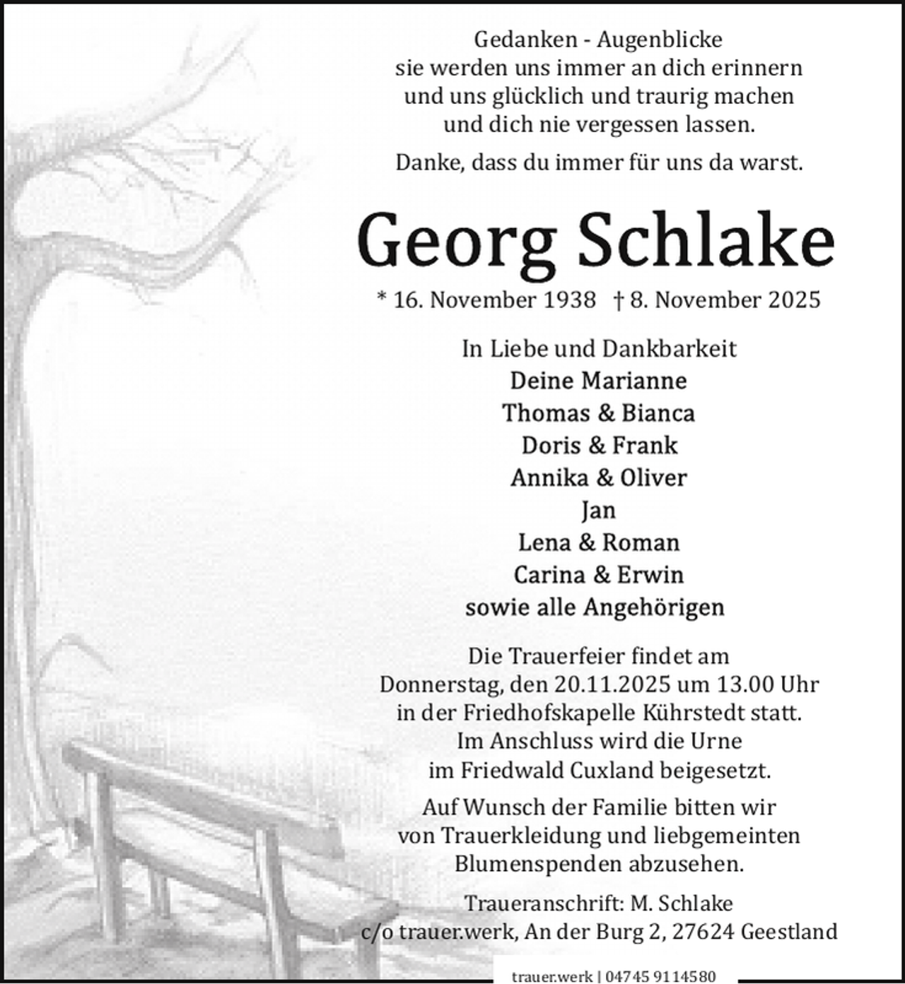 <p>Gedanken ­ Augenblicke<br />sie werden uns immer an dich erinnern<br />und uns glücklich und traurig machen<br />und dich nie vergessen lassen.<br />Danke, dass du immer für uns da warst.</p>
<p>* 16. November 1938 † 8. November 2025</p>
<p>In Liebe und Dankbarkeit</p>
<p>Die Trauerfeier findet am<br />Donnerstag, den 20.11.2025 um 13.00 Uhr<br />in der Friedhofskapelle Kührstedt statt.<br />Im Anschluss wird die Urne<br />im Friedwald Cuxland beigesetzt.<br />Auf Wunsch der Familie bitten wir<br />von Trauerkleidung und liebgemeinten<br />Blumenspenden abzusehen.<br />Traueranschrift: M. Schlake<br />c/o trauer.werk, An der Burg 2, 27624 Geestland<br />trauer.werk | 04745 9114580</p>