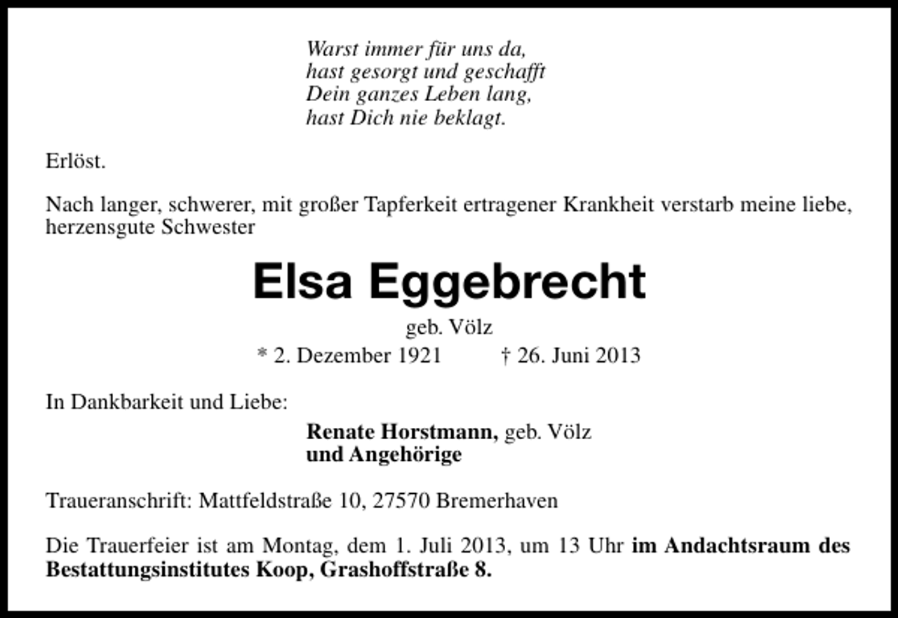 <p>Warst immer für uns da,<br />hast gesorgt und geschafft<br />Dein ganzes Leben lang,<br />hast Dich nie beklagt.<br />Erlöst.<br />Nach langer, schwerer, mit großer Tapferkeit ertragener Krankheit verstarb meine liebe,<br />herzensgute Schwester</p><p>Elsa Eggebrecht<br />geb. Völz<br />* 2. Dezember 1921<br />† 26. Juni 2013</p><p>In Dankbarkeit und Liebe:</p><p>Renate Horstmann, geb. Völz<br />und Angehörige</p><p>Traueranschrift: Mattfeldstraße 10, 27570 Bremerhaven<br />Die Trauerfeier ist am Montag, dem 1. Juli 2013, um 13 Uhr im Andachtsraum des<br />Bestattungsinstitutes Koop, Grashoffstraße 8.</p>