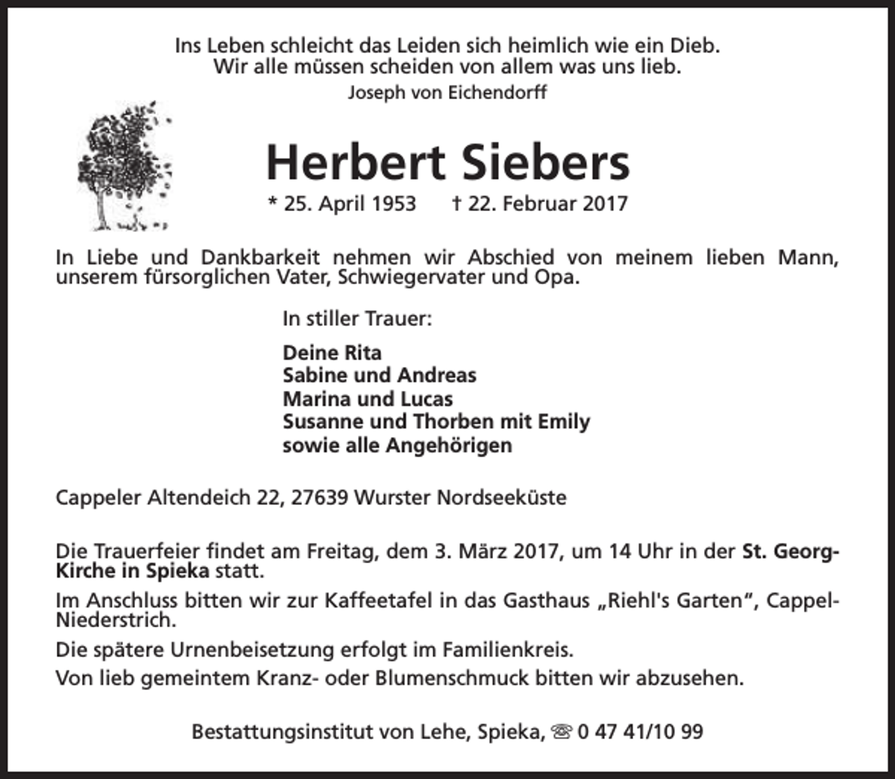 <p>Ins Leben schleicht das Leiden sich heimlich wie ein Dieb.<br />Wir alle müssen scheiden von allem was uns lieb.<br />Joseph von Eichendorff</p><p>Herbert Siebers<br />* 25. April 1953</p><p>† 22. Februar 2017</p><p>In Liebe und Dankbarkeit nehmen wir Abschied von meinem lieben Mann,<br />unserem fürsorglichen Vater, Schwiegervater und Opa.<br />In stiller Trauer:<br />Deine Rita<br />Sabine und Andreas<br />Marina und Lucas<br />Susanne und Thorben mit Emily<br />sowie alle Angehörigen<br />Cappeler Altendeich 22, 27639 Wurster Nordseeküste<br />Die Trauerfeier findet am Freitag, dem 3. März 2017, um 14 Uhr in der St. GeorgKirche in Spieka statt.<br />Im Anschluss bitten wir zur Kaffeetafel in das Gasthaus „Riehl's Garten“, CappelNiederstrich.<br />Die spätere Urnenbeisetzung erfolgt im Familienkreis.<br />Von lieb gemeintem Kranz- oder Blumenschmuck bitten wir abzusehen.<br />Bestattungsinstitut von Lehe, Spieka, s 0 47 41/10 99</p>