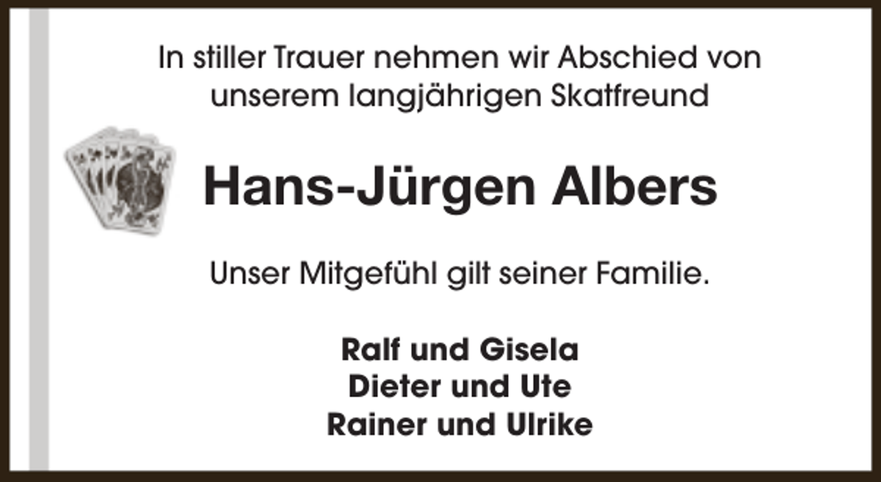 <p>In stiller Trauer nehmen wir Abschied von<br />unserem langjährigen Skatfreund</p><p>Hans-Jürgen Albers<br />Unser Mitgefühl gilt seiner Familie.<br />Ralf und Gisela<br />Dieter und Ute<br />Rainer und Ulrike</p>