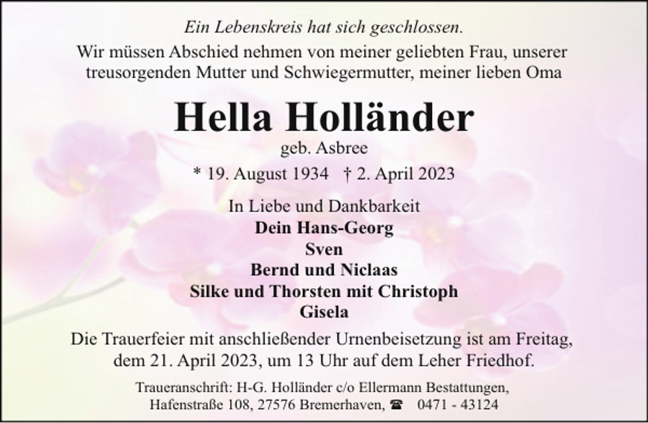 <p>Ein Lebenskreis hat sich geschlossen.<br />Wir müssen Abschied nehmen von meiner geliebten Frau, unserer<br />treusorgenden Mutter und Schwiegermutter, meiner lieben Oma</p><p>Hella Holländer<br />geb. Asbree<br />* 19. August 1934 † 2. April 2023</p><p>In Liebe und Dankbarkeit<br />Dein Hans-Georg<br />Sven<br />Bernd und Niclaas<br />Silke und Thorsten mit Christoph<br />Gisela<br />Die Trauerfeier mit anschließender Urnenbeisetzung ist am Freitag,<br />dem 21. April 2023, um 13 Uhr auf dem Leher Friedhof.<br />Traueranschrift: H-G. Holländer c/o Ellermann Bestattungen,<br />Hafenstraße 108, 27576 Bremerhaven, ( 0471 - 43124</p>