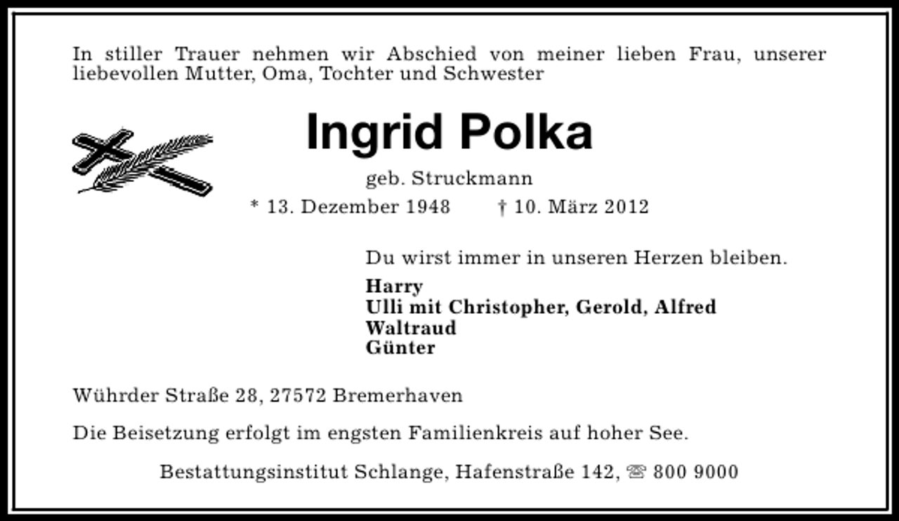 <p>In stiller Trauer nehmen wir Abschied von meiner lieben Frau, unserer<br />liebevollen Mutter, Oma, Tochter und Schwester</p><p>Ingrid Polka</p><p>geb. Struckmann<br />* 13. Dezember 1948<br />† 10. März 2012<br />Du wirst immer in unseren Herzen bleiben.<br />Harry<br />Ulli mit Christopher, Gerold, Alfred<br />Waltraud<br />Günter<br />Wührder Straße 28, 27572 Bremerhaven<br />Die Beisetzung erfolgt im engsten Familienkreis auf hoher See.<br />Bestattungsinstitut Schlange, Hafenstraße 142, s 800 9000</p>