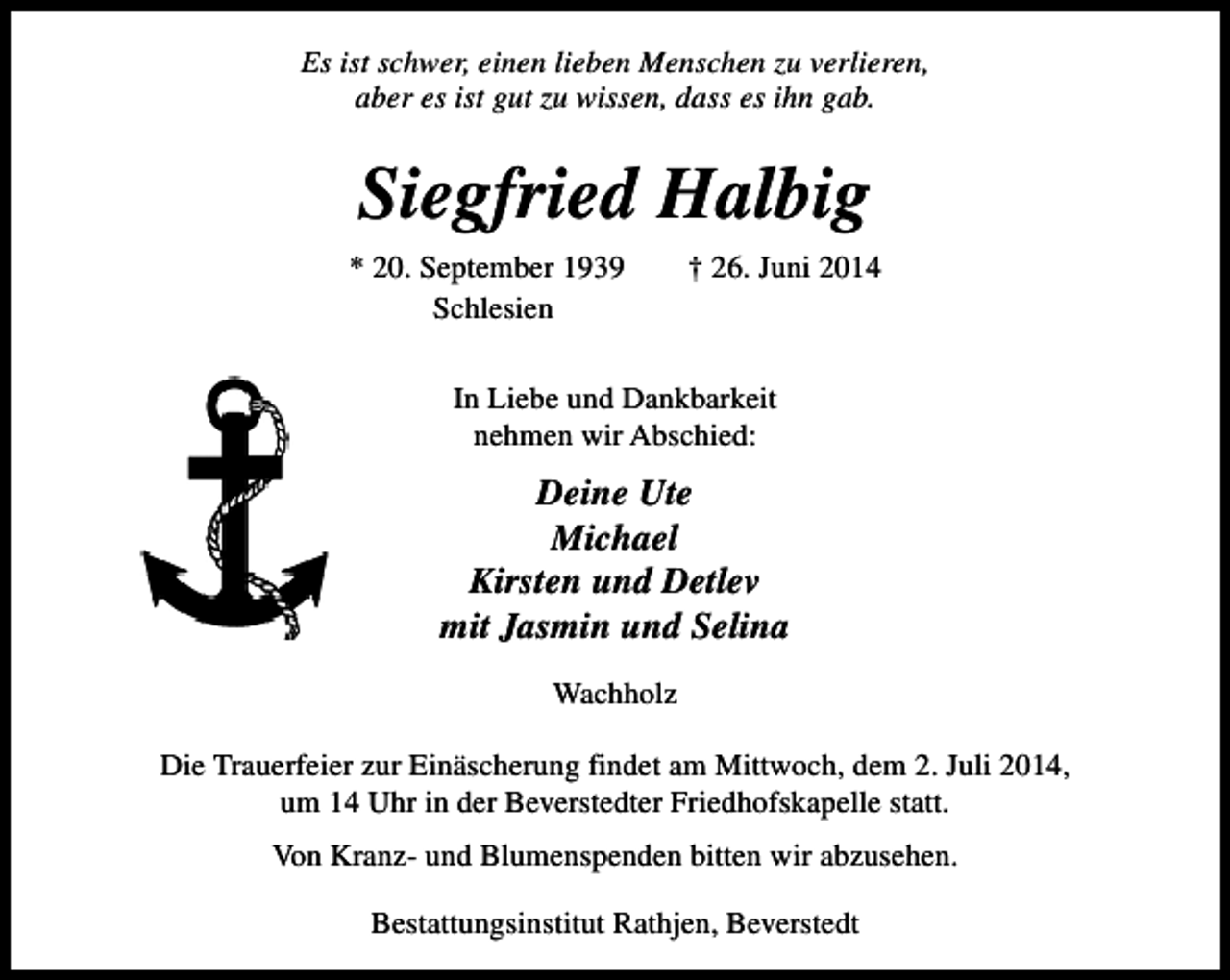<p>Es ist schwer, einen lieben Menschen zu verlieren,<br />aber es ist gut zu wissen, dass es ihn gab.</p><p>Siegfried Halbig<br />* 20. September 1939<br />Schlesien</p><p>† 26. Juni 2014</p><p>In Liebe und Dankbarkeit<br />nehmen wir Abschied:</p><p>Deine Ute<br />Michael<br />Kirsten und Detlev<br />mit Jasmin und Selina<br />Wachholz<br />Die Trauerfeier zur Einäscherung findet am Mittwoch, dem 2. Juli 2014,<br />um 14 Uhr in der Beverstedter Friedhofskapelle statt.<br />Von Kranz- und Blumenspenden bitten wir abzusehen.<br />Bestattungsinstitut Rathjen, Beverstedt</p>