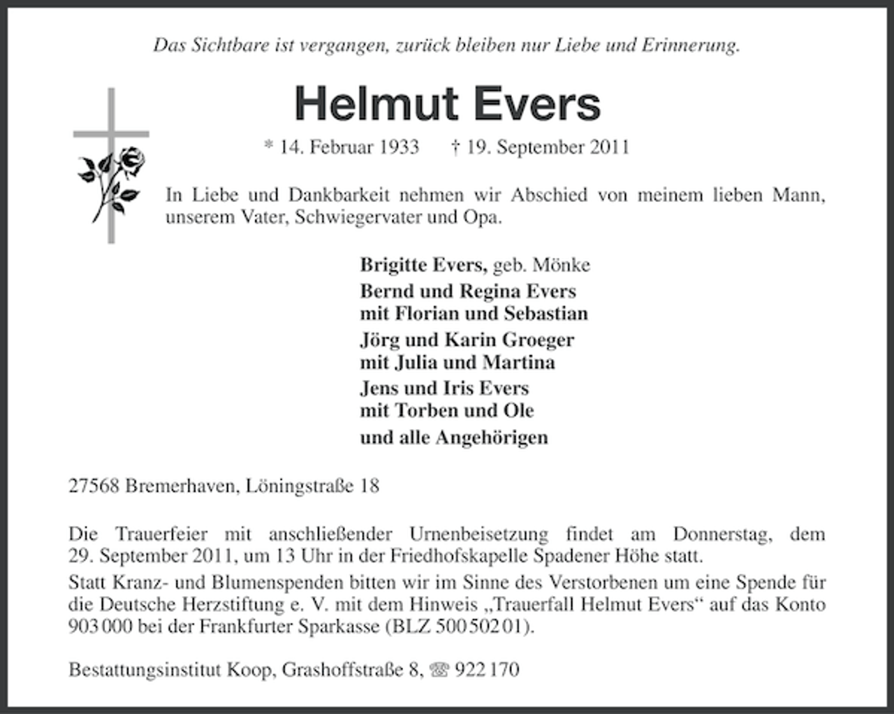 <p>Das Sichtbare ist vergangen, zurück bleiben nur Liebe und Erinnerung.</p><p>Helmut Evers<br />* 14. Februar 1933</p><p>† 19. September 2011</p><p>In Liebe und Dankbarkeit nehmen wir Abschied von meinem lieben Mann,<br />unserem Vater, Schwiegervater und Opa.<br />Brigitte Evers, geb. Mönke<br />Bernd und Regina Evers<br />mit Florian und Sebastian<br />Jörg und Karin Groeger<br />mit Julia und Martina<br />Jens und Iris Evers<br />mit Torben und Ole<br />und alle Angehörigen<br />27568 Bremerhaven, Löningstraße 18<br />Die Trauerfeier mit anschließender Urnenbeisetzung findet am Donnerstag, dem<br />29. September 2011, um 13 Uhr in der Friedhofskapelle Spadener Höhe statt.<br />Statt Kranz- und Blumenspenden bitten wir im Sinne des Verstorbenen um eine Spende für<br />die Deutsche Herzstiftung e. V. mit dem Hinweis „Trauerfall Helmut Evers“ auf das Konto<br />903 000 bei der Frankfurter Sparkasse (BLZ 500 502 01).<br />Bestattungsinstitut Koop, Grashoffstraße 8, 922 170</p>