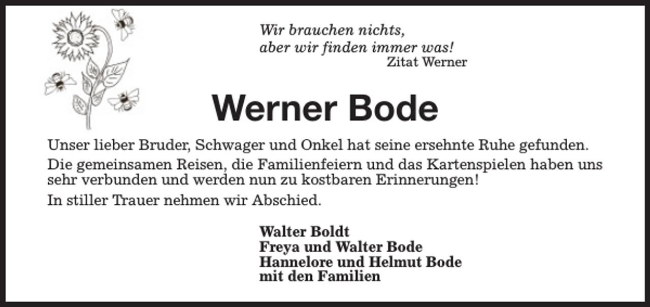 <p>Wir brauchen nichts,<br />aber wir finden immer was!</p><p>Zitat Werner</p><p>Werner Bode<br />Unser lieber Bruder, Schwager und Onkel hat seine ersehnte Ruhe gefunden.<br />Die gemeinsamen Reisen, die Familienfeiern und das Kartenspielen haben uns<br />sehr verbunden und werden nun zu kostbaren Erinnerungen!<br />In stiller Trauer nehmen wir Abschied.<br />Walter Boldt<br />Freya und Walter Bode<br />Hannelore und Helmut Bode<br />mit den Familien</p>
