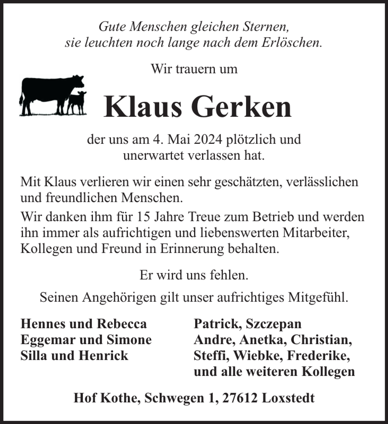 <p>Gute Menschen gleichen Sternen,<br />sie leuchten noch lange nach dem Erlöschen.<br />Wir trauern um</p><p>Klaus Gerken<br />der uns am 4. Mai 2024 plötzlich und<br />unerwartet verlassen hat.<br />Mit Klaus verlieren wir einen sehr geschätzten, verlässlichen<br />und freundlichen Menschen.<br />Wir danken ihm für 15 Jahre Treue zum Betrieb und werden<br />ihn immer als aufrichtigen und liebenswerten Mitarbeiter,<br />Kollegen und Freund in Erinnerung behalten.<br />Er wird uns fehlen.<br />Seinen Angehörigen gilt unser aufrichtiges Mitgefühl.<br />Hennes und Rebecca<br />Eggemar und Simone<br />Silla und Henrick</p><p>Patrick, Szczepan<br />Andre, Anetka, Christian,<br />Steffi, Wiebke, Frederike,<br />und alle weiteren Kollegen</p><p>Hof Kothe, Schwegen 1, 27612 Loxstedt</p>