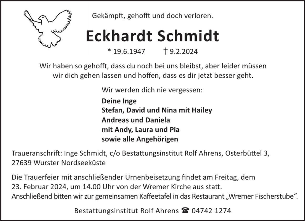 <p>GekämpL, gehoO und doch verloren.</p><p>Eckhardt Schmidt<br />* 19.6.1947</p><p>† 9.2.2024</p><p>Wir haben so gehoO, dass du noch bei uns bleibst, aber leider müssen<br />wir dich gehen lassen und hoﬀen, dass es dir jetzt besser geht.<br />Wir werden dich nie vergessen:<br />Deine Inge<br />Stefan, David und Nina mit Hailey<br />Andreas und Daniela<br />mit Andy, Laura und Pia<br />sowie alle Angehörigen<br />TraueranschriL: Inge Schmidt, c/o Besta©ungsinstut Rolf Ahrens, Osterbü©el 3,<br />27639 Wurster Nordseeküste<br />Die Trauerfeier mit anschließender Urnenbeisetzung ﬁndet am Freitag, dem<br />23. Februar 2024, um 14.00 Uhr von der Wremer Kirche aus sta©.<br />Anschließend bitten wir zur gemeinsamen Kaffeetafel in das Restaurant „Wremer Fischerstube“.<br />Bestattungsinstitut Rolf Ahrens  04742 1274</p>