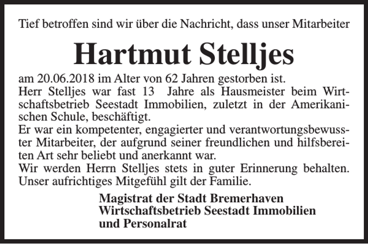 <p>Tief betroffen sind wir über die Nachricht, dass unser Mitarbeiter</p><p>Hartmut Stelljes</p><p>am 20.06.2018 im Alter von 62 Jahren gestorben ist.<br />Herr Stelljes war fast 13 Jahre als Hausmeister beim Wirtschaftsbetrieb Seestadt Immobilien, zuletzt in der Amerikanischen Schule, beschäftigt.<br />Er war ein kompetenter, engagierter und verantwortungsbewusster Mitarbeiter, der aufgrund seiner freundlichen und hilfsbereiten Art sehr beliebt und anerkannt war.<br />Wir werden Herrn Stelljes stets in guter Erinnerung behalten.<br />Unser aufrichtiges Mitgefühl gilt der Familie.<br />Magistrat der Stadt Bremerhaven<br />Wirtschaftsbetrieb Seestadt Immobilien<br />und Personalrat</p>