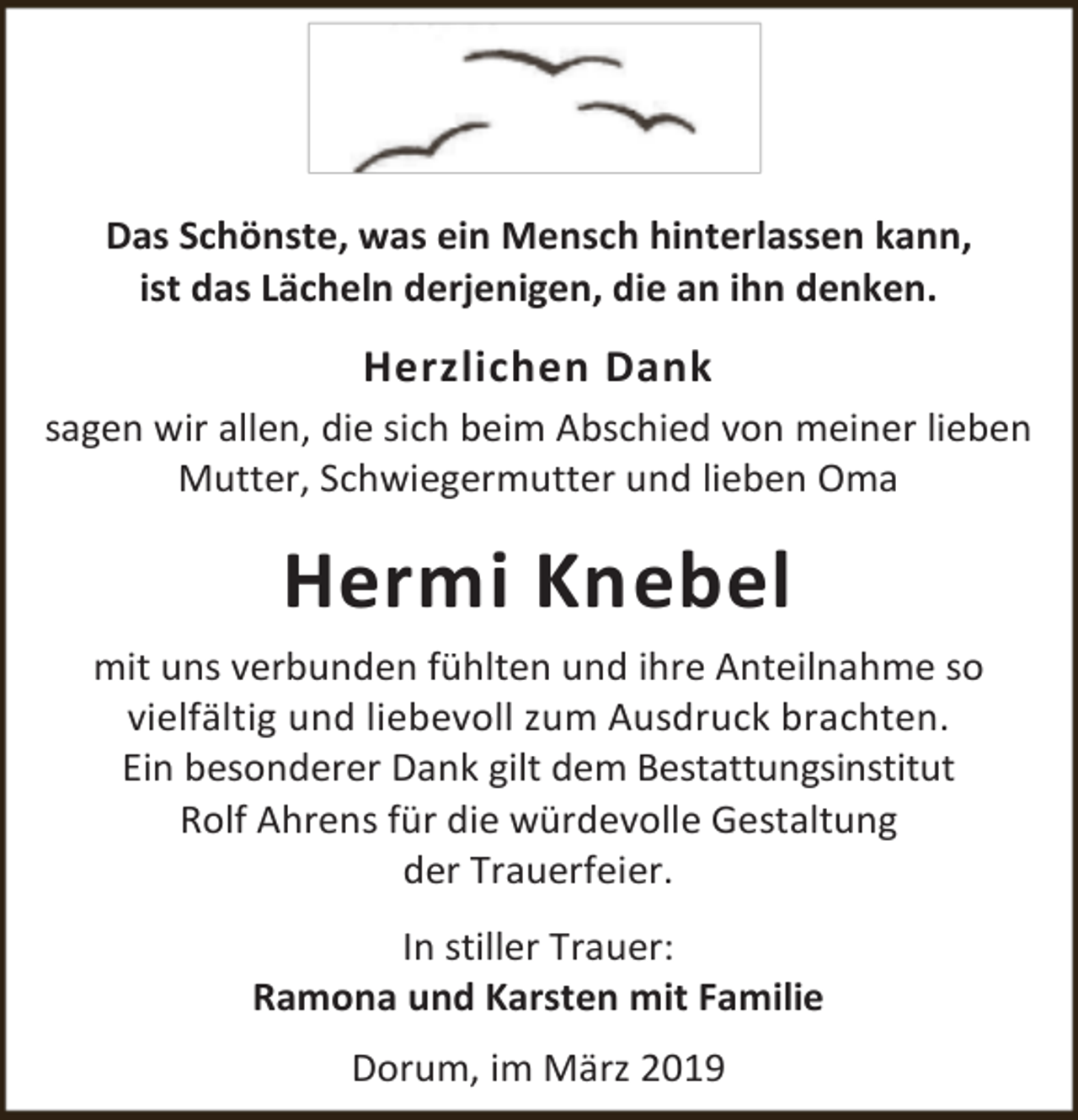 <p>Das Schönste, was ein Mensch hinterlassen kann,<br />ist das Lächeln derjenigen, die an ihn denken.</p><p>Herzlichen Dank<br />sagen wir allen, die sich beim Abschied von meiner lieben<br />Mutter, Schwiegermutter und lieben Oma</p><p>Hermi Knebel<br />mit uns verbunden fühlten und ihre Anteilnahme so<br />vielfältig und liebevoll zum Ausdruck brachten.<br />Ein besonderer Dank gilt dem Bestattungsinstitut<br />Rolf Ahrens für die würdevolle Gestaltung<br />der Trauerfeier.<br />In stiller Trauer:<br />Ramona und Karsten mit Familie<br />Dorum, im März 2019</p>