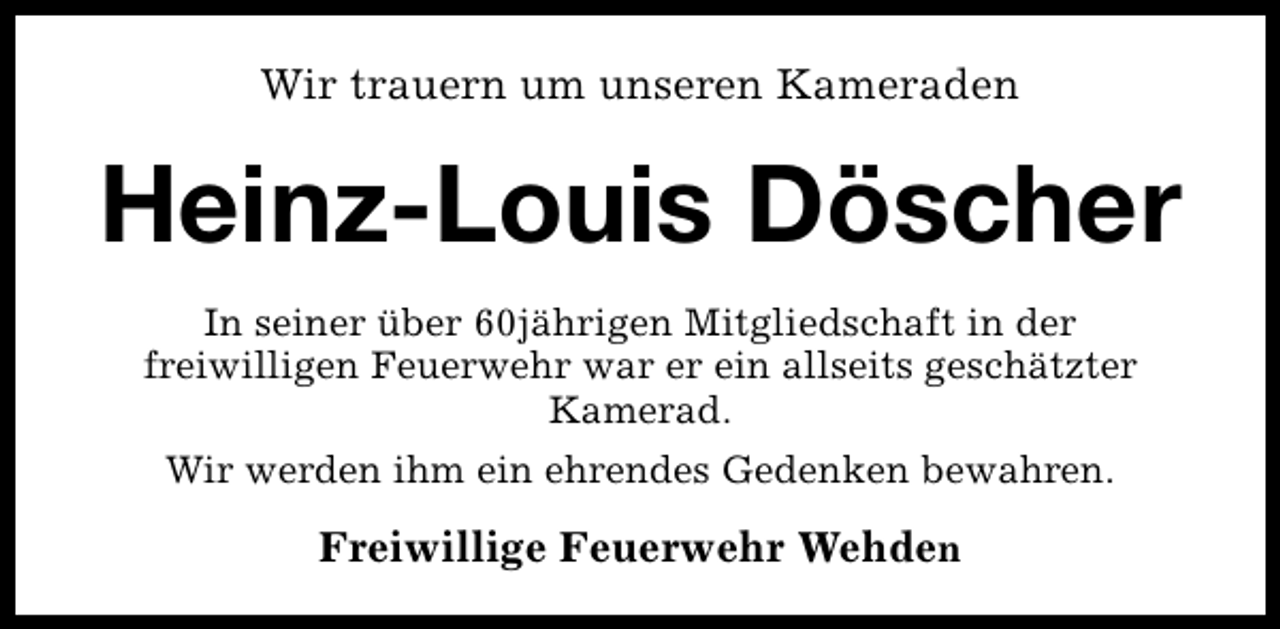 <p>Wir trauern um unseren Kameraden</p><p>Heinz-Louis Döscher<br />In seiner über 60jährigen Mitgliedschaft in der<br />freiwilligen Feuerwehr war er ein allseits geschätzter<br />Kamerad.<br />Wir werden ihm ein ehrendes Gedenken bewahren.</p><p>Freiwillige Feuerwehr Wehden</p>