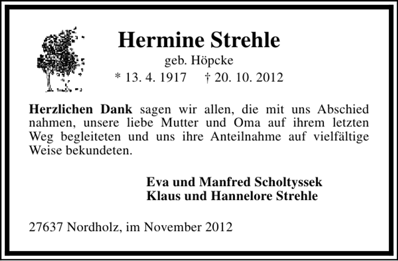 <p>Hermine Strehle</p><p>geb. Höpcke<br />* 13. 4. 1917 † 20. 10. 2012<br />Herzlichen Dank sagen wir allen, die mit uns Abschied<br />nahmen, unsere liebe Mutter und Oma auf ihrem letzten<br />Weg begleiteten und uns ihre Anteilnahme auf vielfältige<br />Weise bekundeten.<br />Eva und Manfred Scholtyssek<br />Klaus und Hannelore Strehle<br />27637 Nordholz, im November 2012</p>