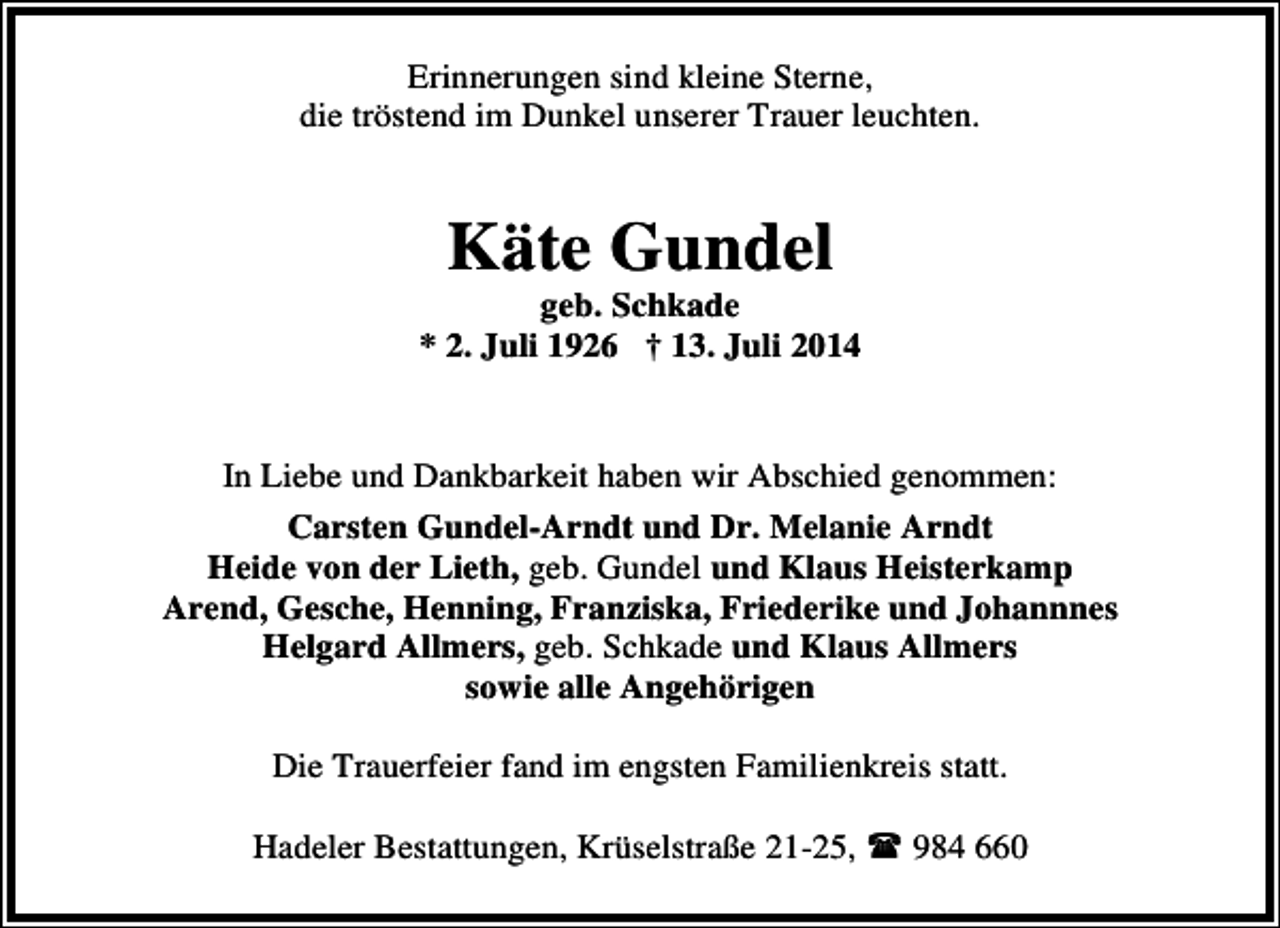 <p>Erinnerungen sind kleine Sterne,<br />die tröstend im Dunkel unserer Trauer leuchten.</p><p>Käte Gundel</p><p>geb. Schkade<br />* 2. Juli 1926 † 13. Juli 2014<br />In Liebe und Dankbarkeit haben wir Abschied genommen:<br />Carsten Gundel-Arndt und Dr. Melanie Arndt<br />Heide von der Lieth, geb. Gundel und Klaus Heisterkamp<br />Arend, Gesche, Henning, Franziska, Friederike und Johannnes<br />Helgard Allmers, geb. Schkade und Klaus Allmers<br />sowie alle Angehörigen<br />Die Trauerfeier fand im engsten Familienkreis statt.<br />Hadeler Bestattungen, Krüselstraße 21-25,</p><p>984 660</p>